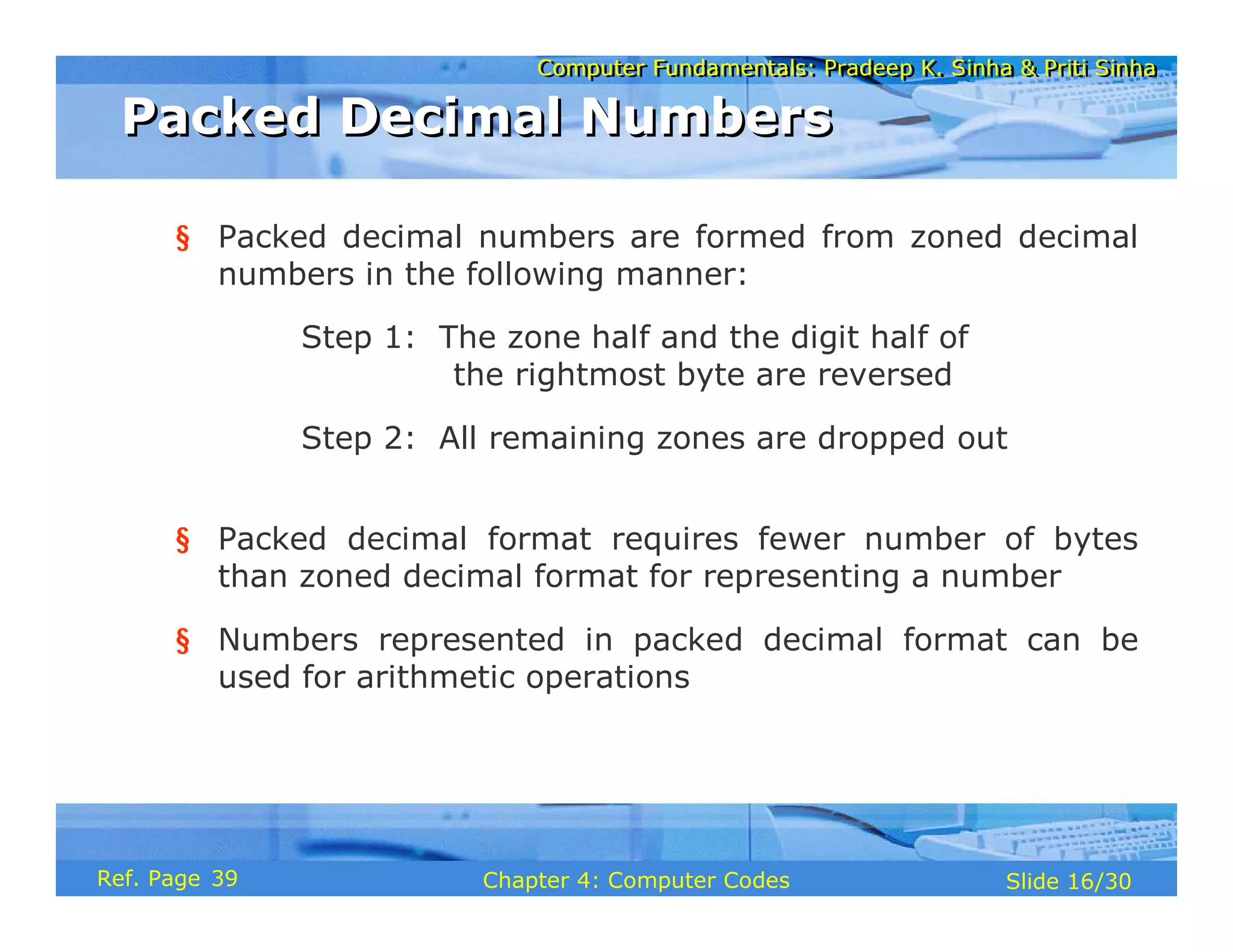 Computer Fundamentals: Pradeep K. Sinha & Priti Sinha
Computer Fundamentals: Pradeep K. Sinha & Priti Sinha
Slide 16/30
Chapter 4: Computer Codes
Ref. Page
§ Packed decimal numbers are formed from zoned decimal
numbers in the following manner:
Step 1: The zone half and the digit half of
the rightmost byte are reversed
Step 2: All remaining zones are dropped out
§ Packed decimal format requires fewer number of bytes
than zoned decimal format for representing a number
§ Numbers represented in packed decimal format can be
used for arithmetic operations
Packed Decimal Numbers
Packed Decimal Numbers
39
 