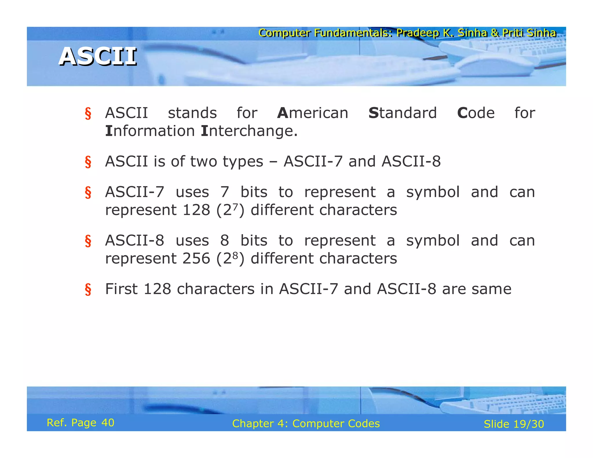 Computer Fundamentals: Pradeep K. Sinha & Priti Sinha
Computer Fundamentals: Pradeep K. Sinha & Priti Sinha
Slide 19/30
Chapter 4: Computer Codes
Ref. Page
§ ASCII stands for American Standard Code for
Information Interchange.
§ ASCII is of two types – ASCII-7 and ASCII-8
§ ASCII-7 uses 7 bits to represent a symbol and can
represent 128 (27) different characters
§ ASCII-8 uses 8 bits to represent a symbol and can
represent 256 (28) different characters
§ First 128 characters in ASCII-7 and ASCII-8 are same
ASCII
ASCII
40
 