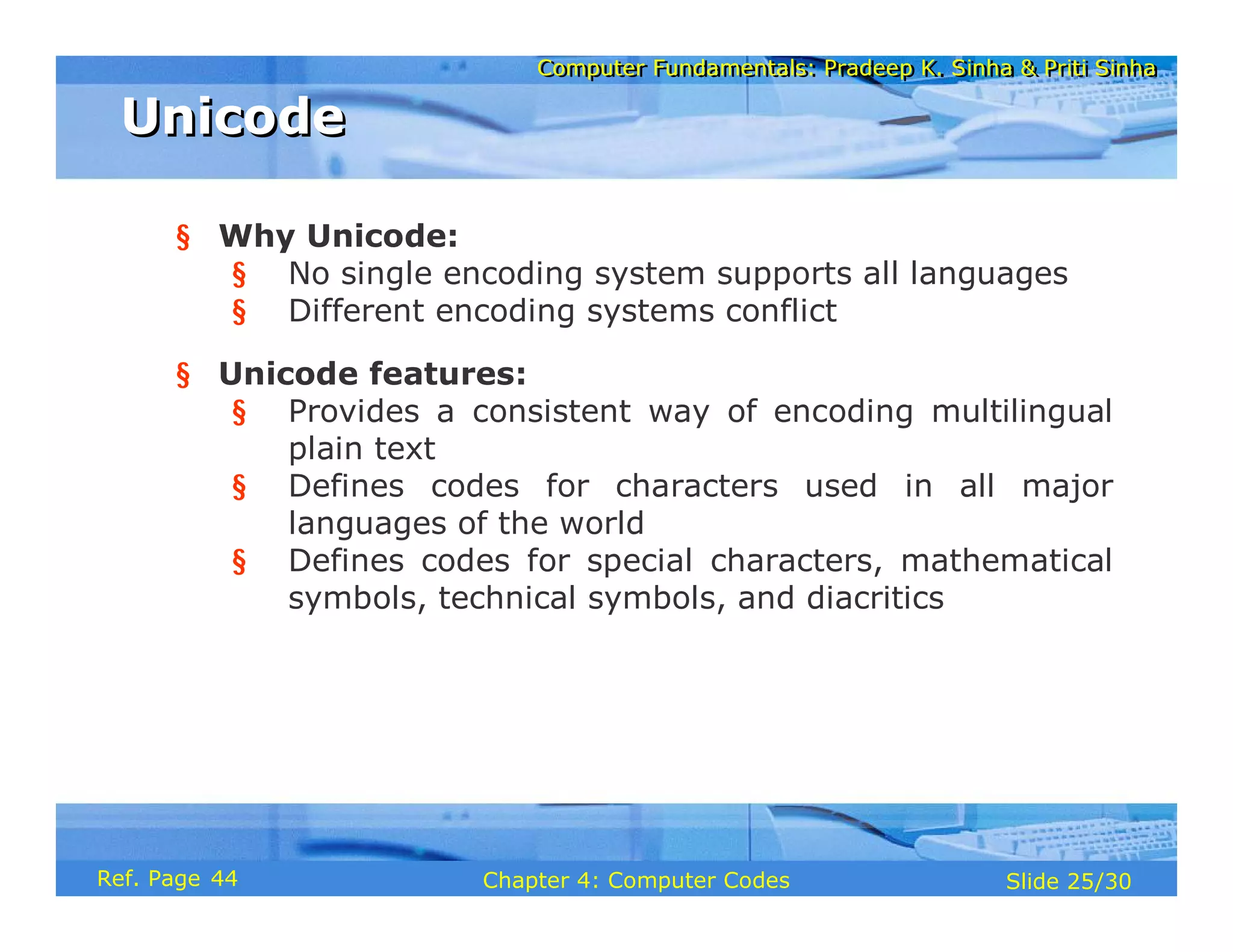 Computer Fundamentals: Pradeep K. Sinha & Priti Sinha
Computer Fundamentals: Pradeep K. Sinha & Priti Sinha
Slide 25/30
Chapter 4: Computer Codes
Ref. Page
§ Why Unicode:
§ No single encoding system supports all languages
§ Different encoding systems conflict
§ Unicode features:
§ Provides a consistent way of encoding multilingual
plain text
§ Defines codes for characters used in all major
languages of the world
§ Defines codes for special characters, mathematical
symbols, technical symbols, and diacritics
Unicode
Unicode
44
 