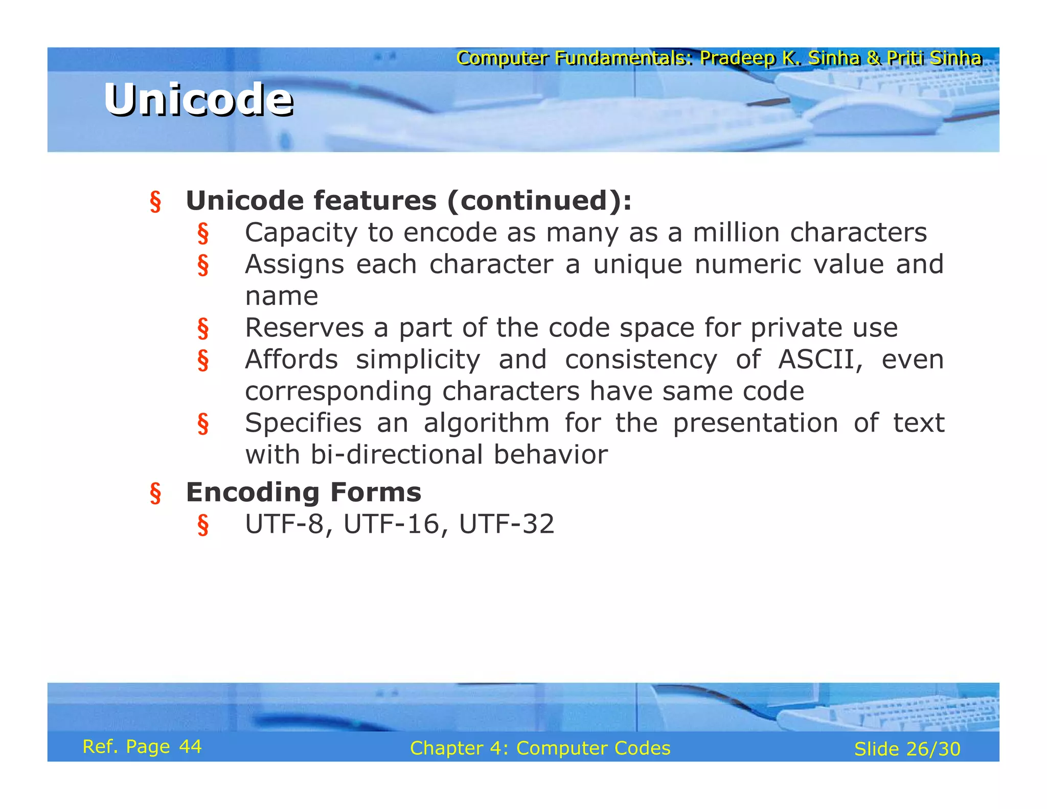 Computer Fundamentals: Pradeep K. Sinha & Priti Sinha
Computer Fundamentals: Pradeep K. Sinha & Priti Sinha
Slide 26/30
Chapter 4: Computer Codes
Ref. Page
§ Unicode features (continued):
§ Capacity to encode as many as a million characters
§ Assigns each character a unique numeric value and
name
§ Reserves a part of the code space for private use
§ Affords simplicity and consistency of ASCII, even
corresponding characters have same code
§ Specifies an algorithm for the presentation of text
with bi-directional behavior
§ Encoding Forms
§ UTF-8, UTF-16, UTF-32
Unicode
Unicode
44
 
