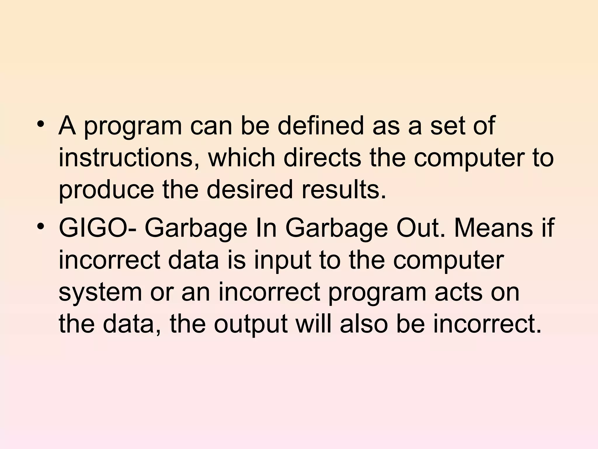 A program can be defined as a set of instructions, which directs the computer to produce the desired results. GIGO- Garbage In Garbage Out. Means if incorrect data is input to the computer system or an incorrect program acts on the data, the output will also be incorrect.