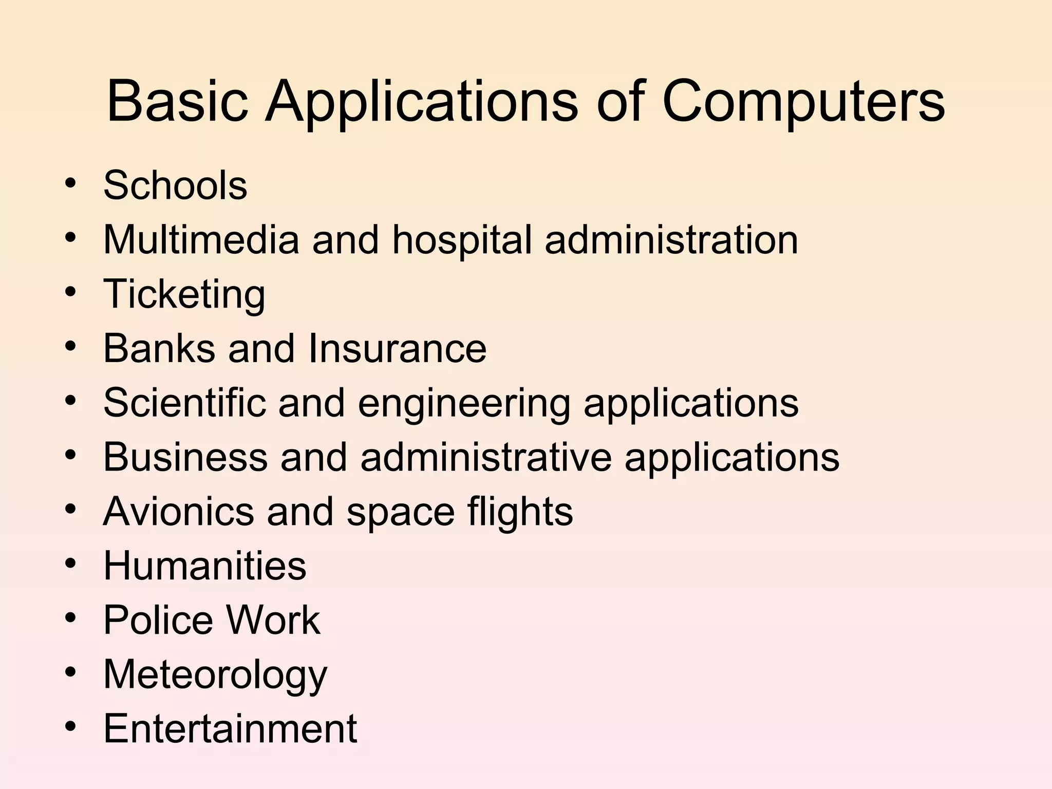 Basic Applications of Computers Schools Multimedia and hospital administration Ticketing Banks and Insurance Scientific and engineering applications Business and administrative applications Avionics and space flights Humanities Police Work Meteorology Entertainment