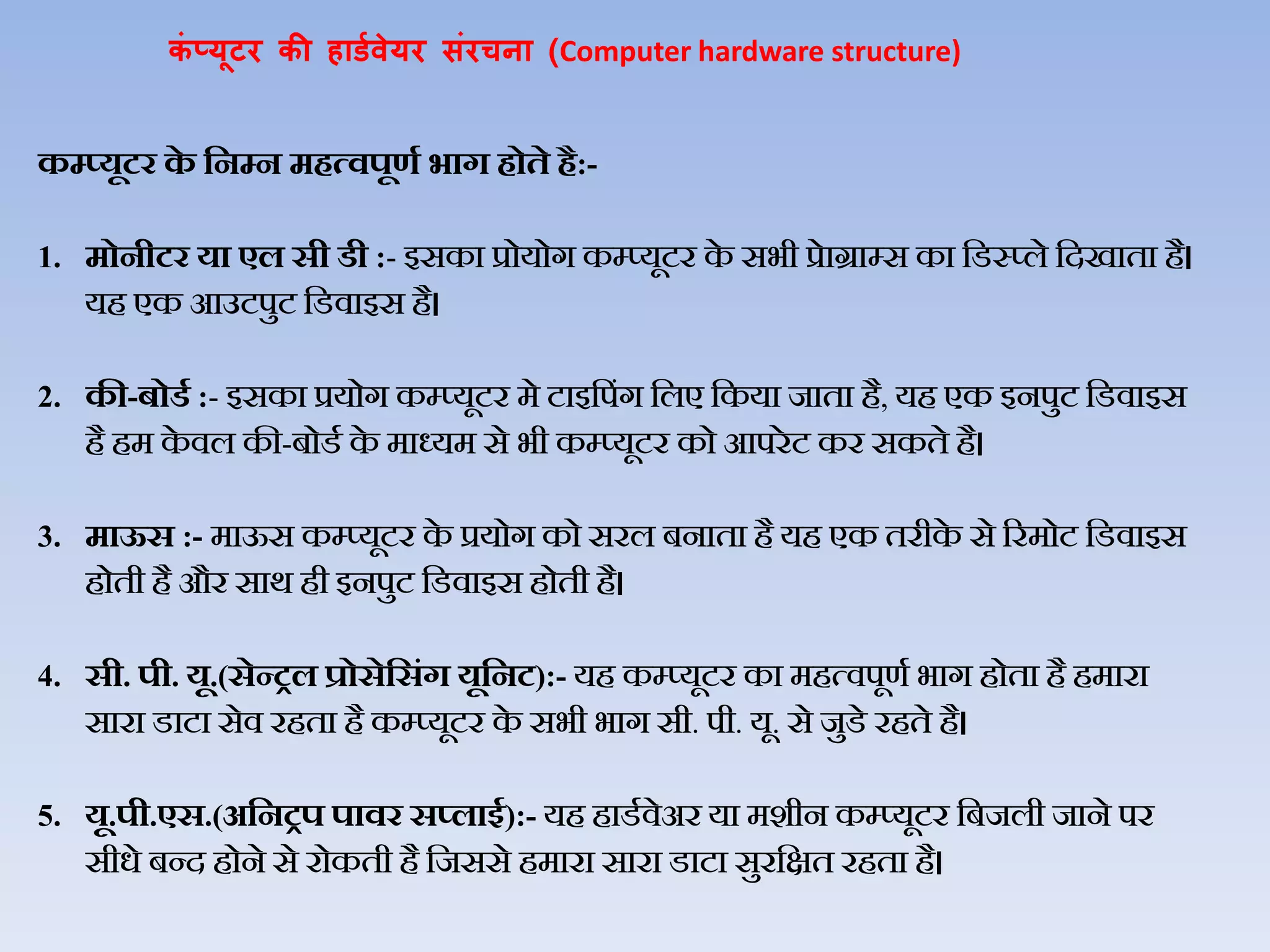 कं प्यूटर की हार्डवेयर संरचना (Computer hardware structure)
कम्प्यूटर‍के ‍हनम्प‍न‍मित्वपूणड‍भाग‍िोते‍िै:-
1. मोनीटर‍या‍एल‍सी‍र्ी‍:- इसका‍प्रोयोग‍कम्प्यूटर‍के ‍सभी‍प्रेाग्राम्स‍का‍जडस्‍प्िे‍जदखाता‍है।‍
यह‍एक‍आउटपुट‍जडिाइस‍है।‍
2. की-बोर्ड‍:- इसका‍प्रयोग‍कम्प्यूटर‍मे‍टाइजपंग‍जिए‍जकया‍जाता है, यह‍एक‍इनपुट‍जडिाइस‍
है‍हम‍के िि‍की-बोडथ‍के ‍माध्यम‍से‍भी‍कम्‍प्‍यूटर‍को‍आपरेट‍कर‍सकते‍है।
3. माऊस‍:- माऊस‍कम्प्यूटर‍के ‍प्रयोग‍को‍सरि‍बनाता‍है‍यह‍एक‍तरीके से‍ररमोट‍जडिाइस‍
होती‍है‍और‍सार्‍ही‍इनपुट‍जडिाइस‍होती‍है।‍
4. सी. पी. यू.(सेन्रल‍प्रोसेहसंग‍यूहनट):- यह‍कम्प्यूटर‍का‍महत्िपूणथ‍भाग‍होता‍है‍हमारा‍
सारा‍डाटा‍सेि‍रहता‍है‍कम्प्यूटर‍के ‍सभी‍भाग‍सी. पी. यू. से‍जुडे रहते‍है।
5. यू.पी.एस.(अहनरप‍पावर‍स्लाइड):- यह‍हाडथिेअर‍या‍मशीन‍कम्प्यूटर‍जबजिी‍जाने‍पर‍
सीधे‍बन्द‍होने‍से‍रोकती‍है‍जजससे‍हमारा‍सारा‍डाटा‍सुरजक्षत‍रहता‍है।
 