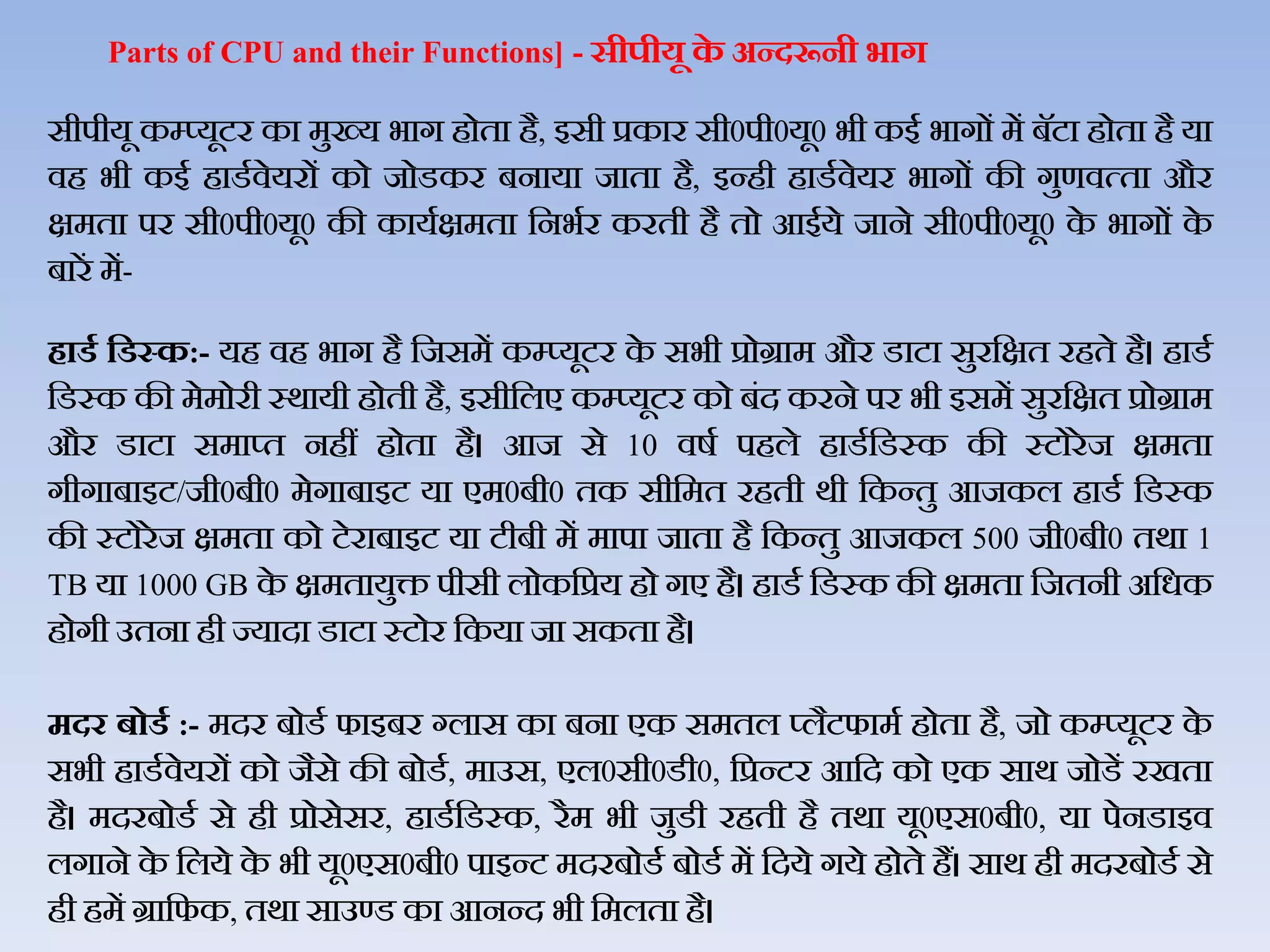 Parts of CPU and their Functions] - सीपीयू के अन्‍दरूनी भाग
सीपीयू कम्‍प्‍यूटर का मुख्‍य भाग होता है, इसी प्रकार सी0पी0यू0 भी कई भागों में बॅटा होता है या
िह भी कई हाडथिेयरों को जोडकर बनाया जाता है, इन्‍ही हाडथिेयर भागों की गुणित्‍ता और
क्षमता पर सी0पी0यू0 की कायथक्षमता जनभथर करती है तो आईये जाने सी0पी0यू0 के भागों के
बारें में-
िार्ड हर्स्क:- यह िह भाग है जजसमें कम्प्यूटर के सभी प्रोग्राम और डाटा सुरजक्षत रहते है। हाडथ
जडस्क की मेमोरी स्र्ायी होती है, इसीजिए कम्प्यूटर को बंद करने पर भी इसमें सुरजक्षत प्रोग्राम
और डाटा समाप्‍त नहीं होता है। आज से 10 िर्थ पहिे हाडथजडस्‍क की स्‍टोरेज क्षमता
गीगाबाइट/जी0बी0 मेगाबाइट या एम0बी0 तक सीजमत रहती र्ी जकन्‍तु आजकि हाडथ जडस्क
की स्‍टोरेज क्षमता को टेराबाइट या टीबी में मापा जाता है जकन्तु आजकि 500 जी0बी0 तर्ा 1
TB या 1000 GB के क्षमतायुि पीसी िोकजप्रय हो गए है। हाडथ जडस्क की क्षमता जजतनी अजधक
होगी उतना ही ज्‍यादा डाटा स्‍टोर जकया जा सकता है।
मदर बोर्ड :- मदर बोडथ फाइबर ग्िास का बना एक समति प्िैटफामथ होता है, जो कम्‍प्‍यूटर के
सभी हाडथिेयरों को जैसे की बोडथ, माउस, एि0सी0डी0, जप्रन्‍टर आजद को एक सार् जोडें रखता
है। मदरबोडथ से ही प्रोसेसर, हाडथजडस्‍क, रैम भी जुडी रहती है तर्ा यू0एस0बी0, या पेनडाइि
िगाने के जिये के भी यू0एस0बी0 पाइन्‍ट मदरबोडथ बोडथ में जदये गये होते हैं। सार् ही मदरबोडथ से
ही हमें ग्राजफक, तर्ा साउण्‍ड का आनन्‍द भी जमिता है।
 