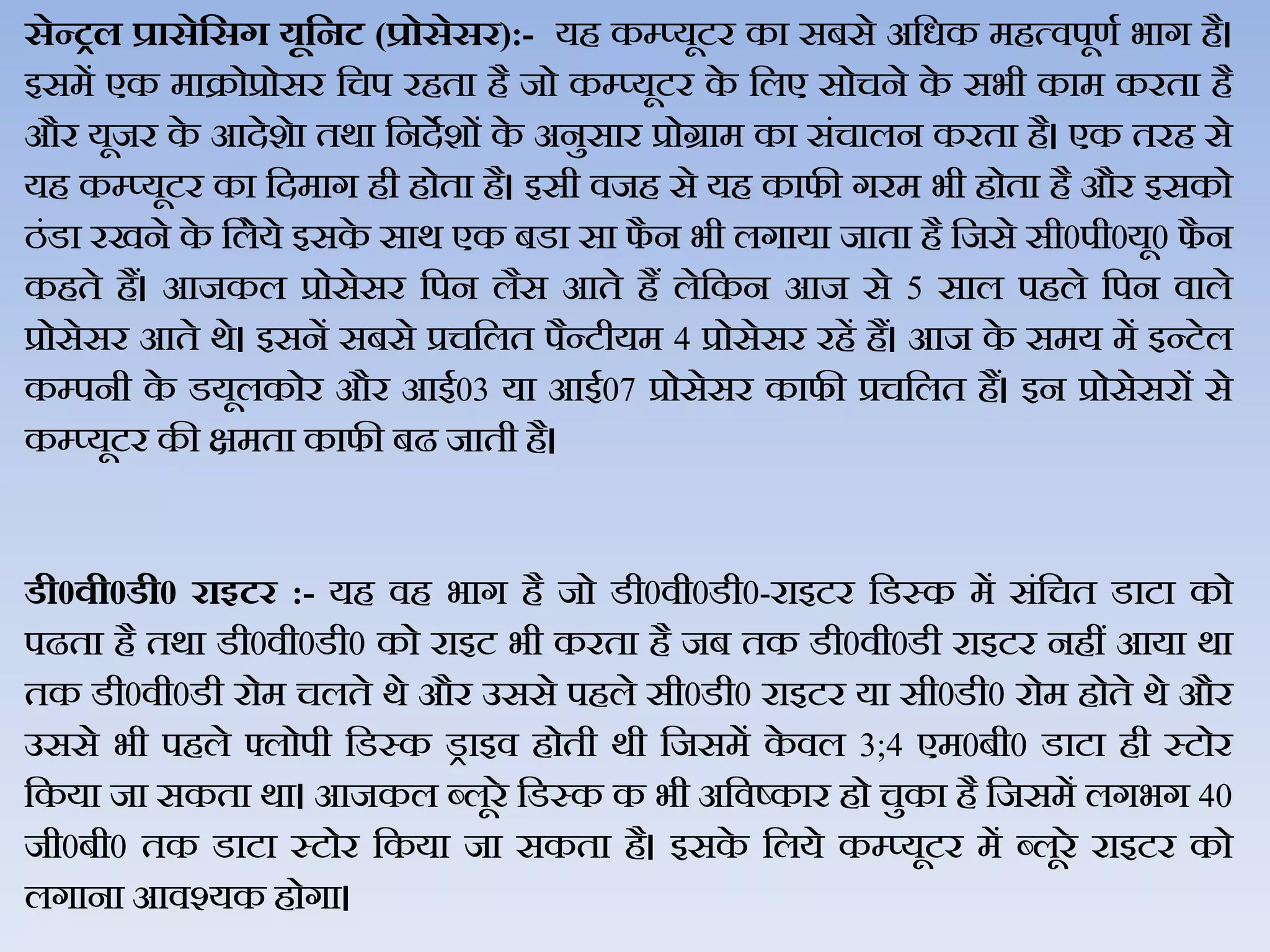 सेन्रल प्रासेहसग यूहनट (प्रोसेसर):- यह कम्प्यूटर का सबसे अजधक महत्िपूणथ भाग है।
इसमें एक माक्रोप्रोसर जचप रहता है जो कम्प्यूटर के जिए सोचने के सभी काम करता है
और यूजर के आदेशेा तर्ा जनदेशों के अनुसार प्रोग्राम का संचािन करता है। एक तरह से
यह कम्‍प्‍यूटर का जदमाग ही होता है। इसी िजह से यह काफी गरम भी होता है और इसको
ठंडा रखने के जिेये इसके सार् एक बडा सा फै न भी िगाया जाता है जजसे सी0पी0यू0 फै न
कहते हैं। आजकि प्रोसेसर जपन िैस आते हैं िेजकन आज से 5 साि पहिे जपन िािे
प्रोसेसर आते र्े। इसनें सबसे प्रचजित पैन्‍टीयम 4 प्रोसेसर रहें हैं। आज के समय में इन्‍टेि
कम्‍पनी के डयूिकोर और आई03 या आई07 प्रोसेसर काफी प्रचजित हैं। इन प्रोसेसरों से
कम्‍प्‍यूटर की क्षमता काफी बढ जाती है।
र्ी0वी0र्ी0 राइटर :- यह िह भाग है जो डी0िी0डी0-राइटर जडस्क में संजचत डाटा को
पढता है तर्ा डी0िी0डी0 को राइट भी करता है जब तक डी0िी0डी राइटर नहीं आया र्ा
तक डी0िी0डी रोम चिते र्े और उससे पहिे सी0डी0 राइटर या सी0डी0 रोम होते र्े और
उससे भी पहिे फ्िोपी जडस्क ड्राइि होती र्ी जजसमें के िि 3;4 एम0बी0 डाटा ही स्‍टोर
जकया जा सकता र्ा। आजकि ब्‍िूरे जडस्‍क क भी अजिष्‍कार हो चुका है जजसमें िगभग 40
जी0बी0 तक डाटा स्‍टोर जकया जा सकता है। इसके जिये कम्‍प्‍यूटर में ब्‍िूरे राइटर को
िगाना आिश्‍यक होगा।
 