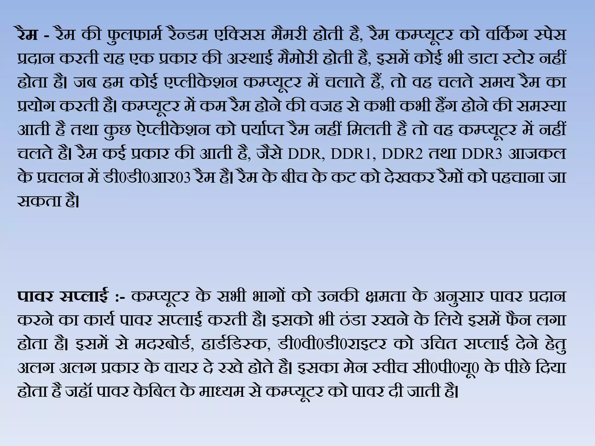 रैम - रैम की फु िफामथ रैन्‍डम एजक्सस मैमरी होती है, रैम कम्‍प्‍यूटर को िजकथ ग स्‍पेस
प्रदान करती यह एक प्रकार की अस्‍र्ाई मैमोरी होती है, इसमें कोई भी डाटा स्‍टोर नहीं
होता है। जब हम कोई एप्‍िीके शन कम्‍प्‍यूटर में चिाते हैं, तो िह चिते समय रैम का
प्रयोग करती है। कम्‍प्‍यूटर में कम रैम होने की िजह से कभी कभी हैंग होने की समस्‍या
आती है तर्ा कु छ ऐप्‍िीके शन को पयाथप्‍त रैम नहीं जमिती है तो िह कम्‍प्‍यूटर में नहीं
चिते है। रैम कई प्रकार की आती है, जैसे DDR, DDR1, DDR2 तर्ा DDR3 आजकि
के प्रचिन में डी0डी0आर03 रैम है। रैम के बीच के कट को देखकर रैमों को पहचाना जा
सकता है।
पावर स्लाइड :- कम्प्यूटर के सभी भागों को उनकी क्षमता के अनुसार पािर प्रदान
करने का कायथ पािर सप्‍िाई करती है। इसको भी ठंडा रखने के जिये इसमें फै न िगा
होता है। इसमें से मदरबोडथ, हाडथजडस्‍क, डी0िी0डी0राइटर को उजचत सप्‍िाई देने हेतु
अिग अिग प्रकार के िायर दे रखे होते है। इसका मेन स्‍िीच सी0पी0यू0 के पीछे जदया
होता है जहॉ पािर के जबि के माध्‍यम से कम्‍प्‍यूटर को पािर दी जाती है।
 