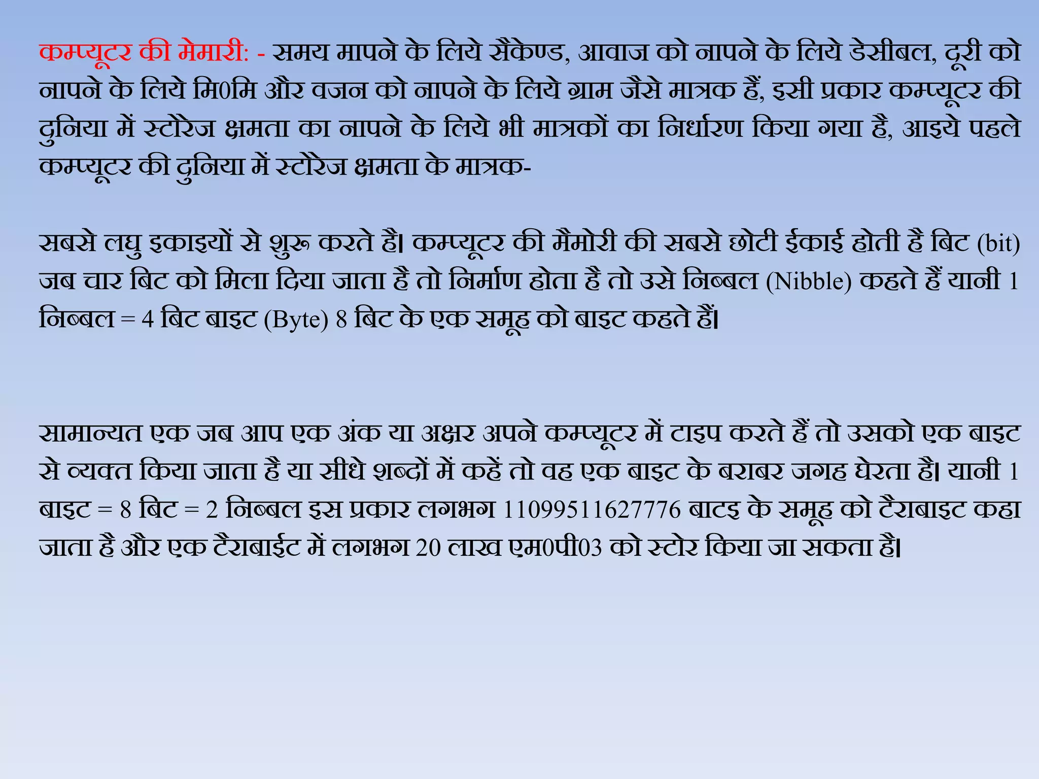 कम्प्यूटर की मेमारी: - समय मापने के जिये सैके ण्‍ड, आिाज को नापने के जिये डेसीबि, दूरी को
नापने के जिये जम0जम और िजन को नापने के जिये ग्राम जैसे मात्रक हैं, इसी प्रकार कम्‍प्‍यूटर की
दुजनया में स्‍टोरेज क्षमता का नापने के जिये भी मात्रकों का जनधाथरण जकया गया है, आइये पहिे
कम्‍प्‍यूटर की दुजनया में स्‍टोरेज क्षमता के मात्रक-
सबसे िघु इकाइयों से शुरू करते है। कम्‍प्‍यूटर की मैमोरी की सबसे छोटी ईकाई होती है जबट (bit)
जब चार जबट को जमिा जदया जाता है तो जनमाथण होता है तो उसे जनब्‍बि (Nibble) कहते हैं यानी 1
जनब्‍बि = 4 जबट बाइट (Byte) 8 जबट के एक समूह को बाइट कहते हैं।
सामान्‍यत एक जब आप एक अंक या अक्षर अपने कम्‍प्‍यूटर में टाइप करते हैं तो उसको एक बाइट
से व्‍यक्‍त जकया जाता है या सीधे शब्‍दों में कहें तो िह एक बाइट के बराबर जगह घेरता है। यानी 1
बाइट = 8 जबट = 2 जनब्‍बि इस प्रकार िगभग 11099511627776 बाटइ के समूह को टैराबाइट कहा
जाता है और एक टैराबाईट में िगभग 20 िाख एम0पी03 को स्‍टोर जकया जा सकता है।
 