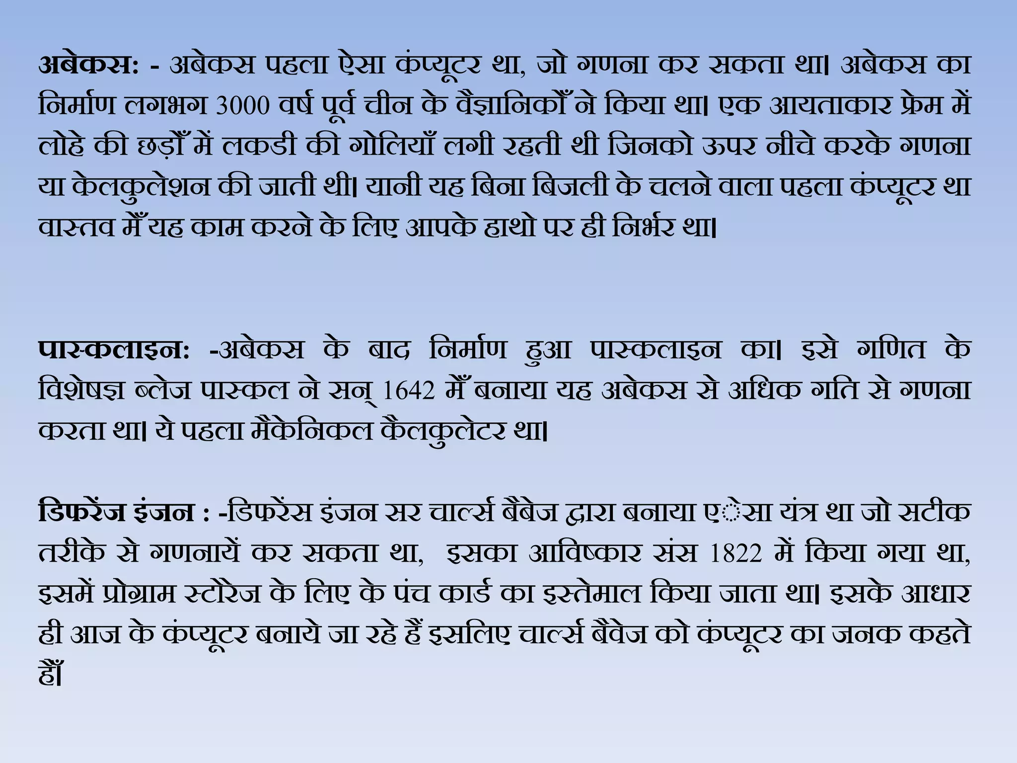 अबेकस: - अबेकस पहिा ऐसा कं प्यूटर र्ा, जो गणना कर सकता र्ा। अबेकस का
जनमाथण िगभग 3000 िर्थ पूिथ चीन के िैज्ञाजनकोैँने जकया र्ा। एक आयताकार फ्रे म में
िोहे की छड़ोैँ में िकडी की गोजियाैँ िगी रहती र्ी जजनको ऊपर नीचे करके गणना
या के िकु िेशन की जाती र्ी। यानी यह जबना जबजिी के चिने िािा पहिा कं प्यूटर र्ा
िास्ति मेैँयह काम करने के जिए आपके हार्ो पर ही जनभथर र्ा।
पास्‍कलाइन: -अबेकस के बाद जनमाथण हुआ पास्‍किाइन का। इसे गजणत के
जिशेर्ज्ञ ब्िेज पास्कि ने सन् 1642 मेैँ बनाया यह अबेकस से अजधक गजत से गणना
करता र्ा। ये पहिा मैके जनकि कै िकु िेटर र्ा।
हर्फरेंज इंजन : -जडफरेंस इंजन सर चाल्सथ बैबेज द्वारा बनाया एेेसा यंत्र र्ा जो सटीक
तरीके से गणनायें कर सकता र्ा, इसका आजिष्कार संस 1822 में जकया गया र्ा,
इसमें प्रोग्राम स्टोरे ज के जिए के पंच काडथ का इस्‍तेमाि जकया जाता र्ा। इसके आधार
ही आज के कं प्यूटर बनाये जा रहे हैं इसजिए चाल्सथ बैिेज को कं प्यूटर का जनक कहते
है ैँ।
 