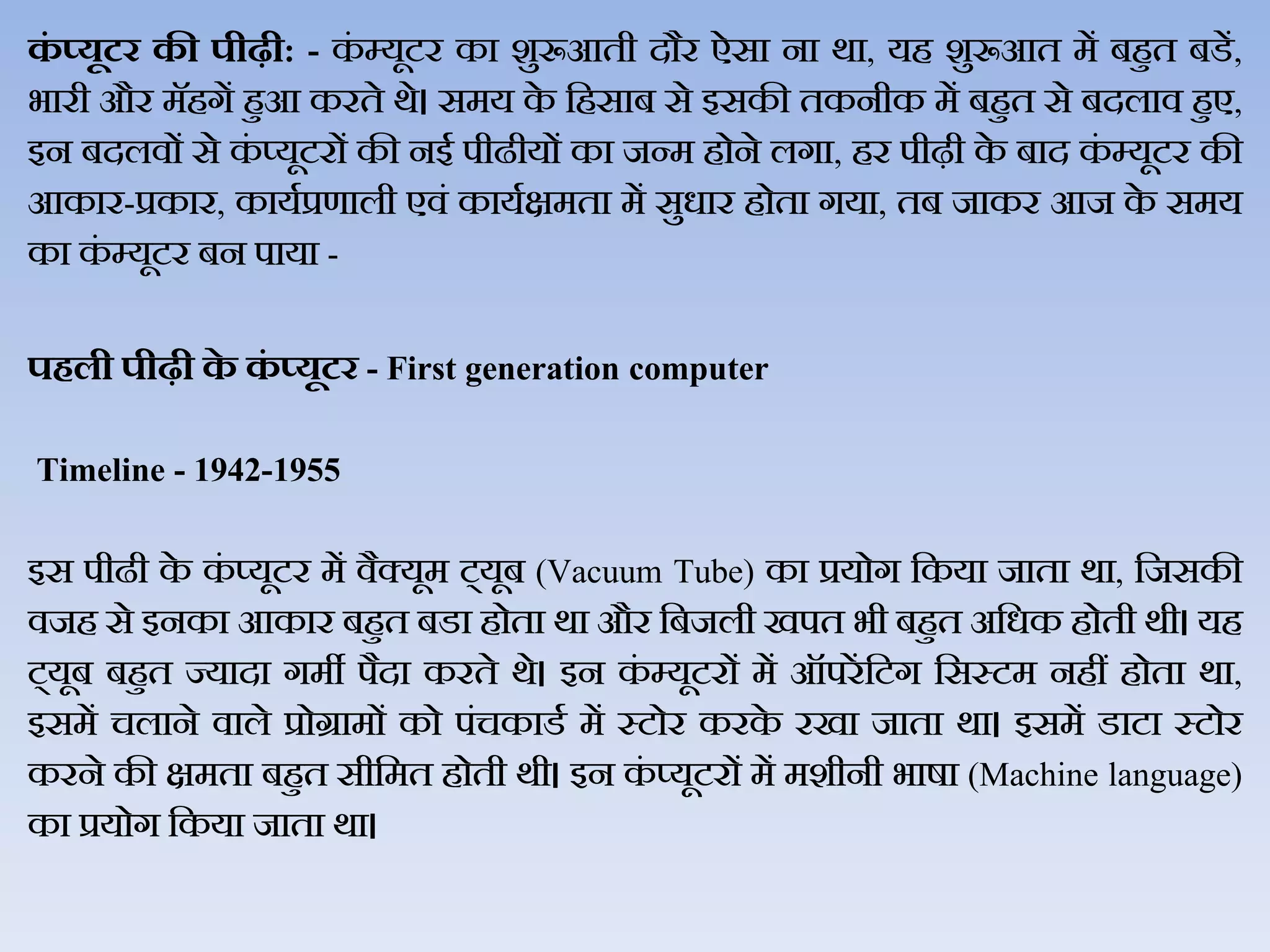 कं ्यूटर की पीढी: - कं म्यूटर का शुरूआती दौर ऐसा ना र्ा, यह शुरूआत में बहुत बडें,
भारी और मॅहगें हुआ करते र्े। समय के जहसाब से इसकी तकनीक में बहुत से बदिाि हुए,
इन बदििों से कं प्यूटरों की नई पीढीयों का जन्म होने िगा, हर पीढ़ी के बाद कं म्यूटर की
आकार-प्रकार, कायथप्रणािी एिं कायथक्षमता में सुधार होता गया, तब जाकर आज के समय
का कं म्यूटर बन पाया -
पिली पीढी के कं ्यूटर - First generation computer
Timeline - 1942-1955
इस पीढी के कं प्यूटर में िैक्यूम ट्यूब (Vacuum Tube) का प्रयोग जकया जाता र्ा, जजसकी
िजह से इनका आकार बहुत बडा होता र्ा और जबजिी खपत भी बहुत अजधक होती र्ी। यह
ट्यूब बहुत ज्यादा गमी पैदा करते र्े। इन कं म्यूटरों में ऑपरें जटग जसस्टम नहीं होता र्ा,
इसमें चिाने िािे प्रोग्रामों को पंचकाडथ में स्टोर करके रखा जाता र्ा। इसमें डाटा स्टोर
करने की क्षमता बहुत सीजमत होती र्ी। इन कं प्यूटरों में मशीनी भार्ा (Machine language)
का प्रयोग जकया जाता र्ा।
 