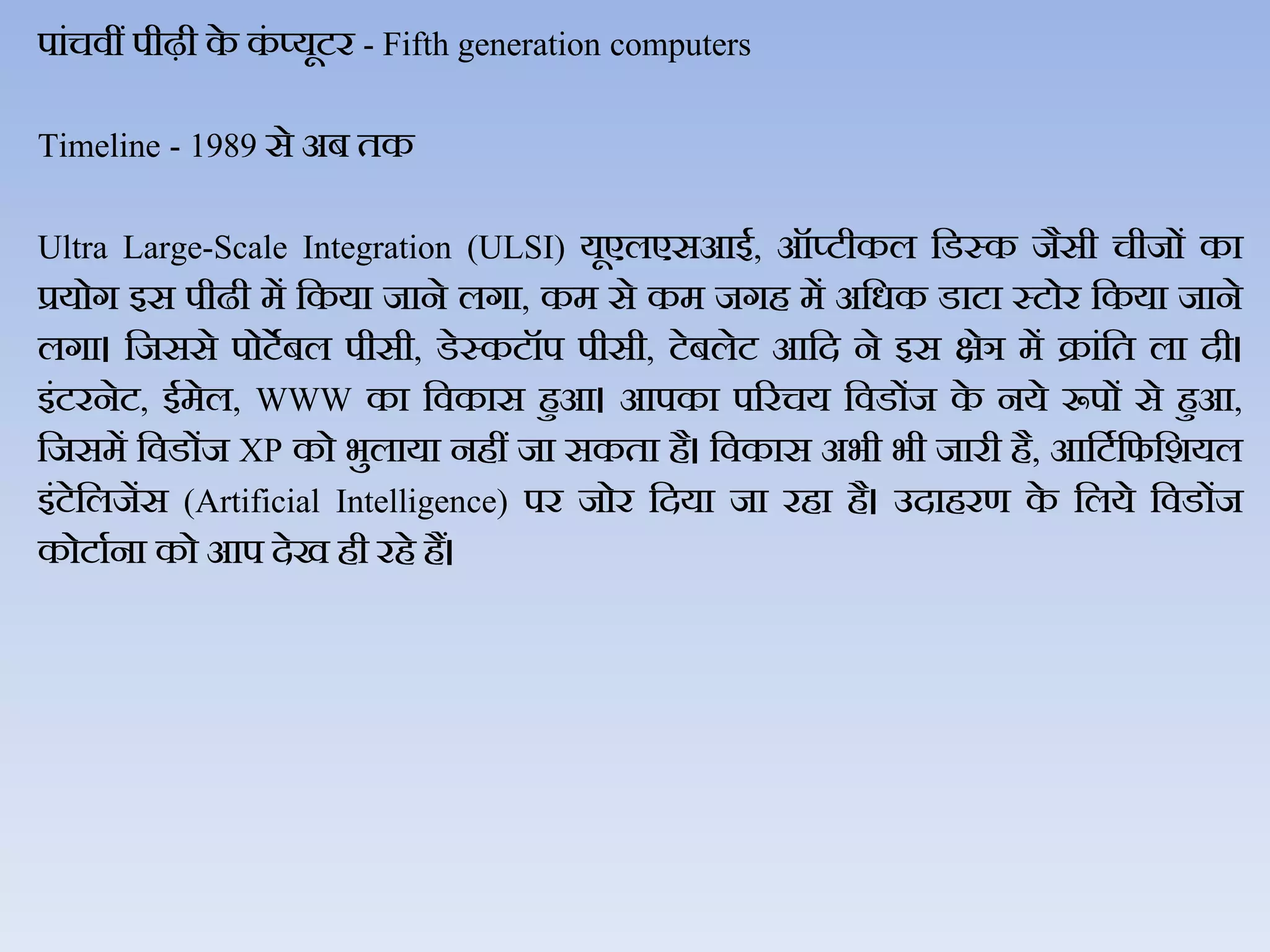 पांचिीं पीढ़ी के कं प्यूटर - Fifth generation computers
Timeline - 1989 से अब तक
Ultra Large-Scale Integration (ULSI) यूएिएसआई, ऑप्टीकि जडस्क जैसी चीजों का
प्रयोग इस पीढी में जकया जाने िगा, कम से कम जगह में अजधक डाटा स्टोर जकया जाने
िगा। जजससे पोटेबि पीसी, डेस्कटॉप पीसी, टेबिेट आजद ने इस क्षेञ में क्रांजत िा दी।
इंटरनेट, ईमेि, WWW का जिकास हुआ। आपका पररचय जिडोंज के नये रूपों से हुआ,
जजसमें जिडोंज XP को भुिाया नहीं जा सकता है। जिकास अभी भी जारी है, आजटथजफजशयि
इंटेजिजेंस (Artificial Intelligence) पर जोर जदया जा रहा है। उदाहरण के जिये जिडोंज
कोटाथना को आप देख ही रहे हैं।
 