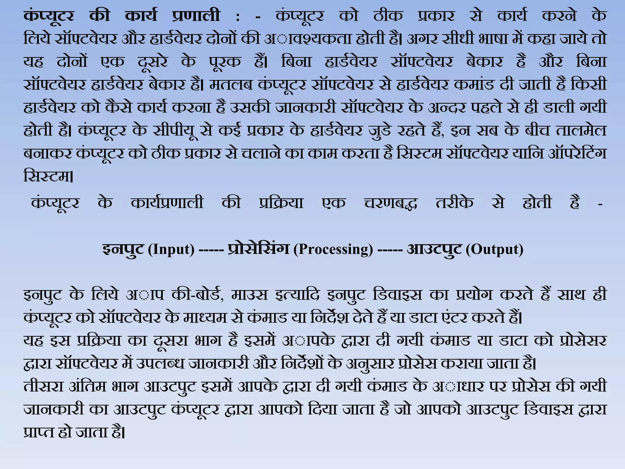 कं ्यूटर की कायड प्रणाली : - कं प्‍यूटर को ठीक प्रकार से कायथ करने के
जिये सॉफ्टिेयर और हाडथिेयर दोनों की अेािश्‍यकता होती है। अगर सीधी भार्ा में कहा जाये तो
यह दोनों एक दूसरे के पूरक हैं। जबना हाडथिेयर सॉफ्टिेयर बेकार है और जबना
सॉफ्टिेयर हाडथिेयर बेकार है। मतिब कं प्‍यूटर सॉफ्टिेयर से हाडथिेयर कमांड दी जाती है जकसी
हाडथिेयर को कै से कायथ करना है उसकी जानकारी सॉफ्टिेयर के अन्दर पहिे से ही डािी गयी
होती है। कं प्यूटर के सीपीयू से कई प्रकार के हाडथिेयर जुडे रहते हैं, इन सब के बीच तािमेि
बनाकर कं प्यूटर को ठीक प्रकार से चिाने का काम करता है जसस्टम सॉफ्टिेयर याजन ऑपरेजटंग
जसस्टम।
कं प्‍यूटर के कायथप्रणािी की प्रजक्रया एक चरणबद्ध तरीके से होती है -
इनपुट‍(Input) ----- प्रोसेहसंग‍(Processing) ----- आउटपुट‍(Output)
इनपुट के जिये अेाप की-बोडथ, माउस इत्‍याजद इनपुट जडिाइस का प्रयोग करते हैं सार् ही
कं प्‍यूटर को सॉफ्टिेयर के माध्‍यम से कं माड या जनदेश देते हैं या डाटा एंटर करते हैं।
यह इस प्रजक्रया का दूसरा भाग है इसमें अेापके द्वारा दी गयी कं माड या डाटा को प्रोसेसर
द्वारा सॉफ्टिेयर में उपिब्‍ध जानकारी और जनदेशों के अनुसार प्रोसेस कराया जाता है।
तीसरा अंजतम भाग आउटपुट इसमें आपके द्वारा दी गयी कं माड के अेाधार पर प्रोसेस की गयी
जानकारी का आउटपुट कं प्‍यूटर द्वारा आपको जदया जाता है जो आपको आउटपुट जडिाइस द्वारा
प्राप्‍त हो जाता है।
 