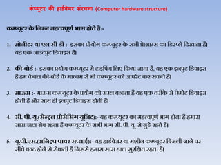 कं प्यूटर की हार्डवेयर संरचना (Computer hardware structure)
कम्प्यूटर‍के ‍हनम्प‍न‍मित्वपूणड‍भाग‍िोते‍िै:-
1. मोनीटर‍या‍एल‍सी‍र्ी‍:- इसका‍प्रोयोग‍कम्प्यूटर‍के ‍सभी‍प्रेाग्राम्स‍का‍जडस्‍प्िे‍जदखाता‍है।‍
यह‍एक‍आउटपुट‍जडिाइस‍है।‍
2. की-बोर्ड‍:- इसका‍प्रयोग‍कम्प्यूटर‍मे‍टाइजपंग‍जिए‍जकया‍जाता है, यह‍एक‍इनपुट‍जडिाइस‍
है‍हम‍के िि‍की-बोडथ‍के ‍माध्यम‍से‍भी‍कम्‍प्‍यूटर‍को‍आपरेट‍कर‍सकते‍है।
3. माऊस‍:- माऊस‍कम्प्यूटर‍के ‍प्रयोग‍को‍सरि‍बनाता‍है‍यह‍एक‍तरीके से‍ररमोट‍जडिाइस‍
होती‍है‍और‍सार्‍ही‍इनपुट‍जडिाइस‍होती‍है।‍
4. सी. पी. यू.(सेन्रल‍प्रोसेहसंग‍यूहनट):- यह‍कम्प्यूटर‍का‍महत्िपूणथ‍भाग‍होता‍है‍हमारा‍
सारा‍डाटा‍सेि‍रहता‍है‍कम्प्यूटर‍के ‍सभी‍भाग‍सी. पी. यू. से‍जुडे रहते‍है।
5. यू.पी.एस.(अहनरप‍पावर‍स्लाइड):- यह‍हाडथिेअर‍या‍मशीन‍कम्प्यूटर‍जबजिी‍जाने‍पर‍
सीधे‍बन्द‍होने‍से‍रोकती‍है‍जजससे‍हमारा‍सारा‍डाटा‍सुरजक्षत‍रहता‍है।
 