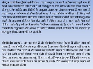 सेन्रल प्रासेहसग यूहनट (प्रोसेसर):- यह कम्प्यूटर का सबसे अजधक महत्िपूणथ भाग है।
इसमें एक माक्रोप्रोसर जचप रहता है जो कम्प्यूटर के जिए सोचने के सभी काम करता है
और यूजर के आदेशेा तर्ा जनदेशों के अनुसार प्रोग्राम का संचािन करता है। एक तरह से
यह कम्‍प्‍यूटर का जदमाग ही होता है। इसी िजह से यह काफी गरम भी होता है और इसको
ठंडा रखने के जिेये इसके सार् एक बडा सा फै न भी िगाया जाता है जजसे सी0पी0यू0 फै न
कहते हैं। आजकि प्रोसेसर जपन िैस आते हैं िेजकन आज से 5 साि पहिे जपन िािे
प्रोसेसर आते र्े। इसनें सबसे प्रचजित पैन्‍टीयम 4 प्रोसेसर रहें हैं। आज के समय में इन्‍टेि
कम्‍पनी के डयूिकोर और आई03 या आई07 प्रोसेसर काफी प्रचजित हैं। इन प्रोसेसरों से
कम्‍प्‍यूटर की क्षमता काफी बढ जाती है।
र्ी0वी0र्ी0 राइटर :- यह िह भाग है जो डी0िी0डी0-राइटर जडस्क में संजचत डाटा को
पढता है तर्ा डी0िी0डी0 को राइट भी करता है जब तक डी0िी0डी राइटर नहीं आया र्ा
तक डी0िी0डी रोम चिते र्े और उससे पहिे सी0डी0 राइटर या सी0डी0 रोम होते र्े और
उससे भी पहिे फ्िोपी जडस्क ड्राइि होती र्ी जजसमें के िि 3;4 एम0बी0 डाटा ही स्‍टोर
जकया जा सकता र्ा। आजकि ब्‍िूरे जडस्‍क क भी अजिष्‍कार हो चुका है जजसमें िगभग 40
जी0बी0 तक डाटा स्‍टोर जकया जा सकता है। इसके जिये कम्‍प्‍यूटर में ब्‍िूरे राइटर को
िगाना आिश्‍यक होगा।
 