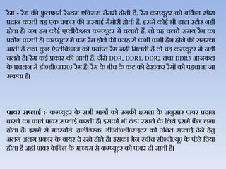 रैम - रैम की फु िफामथ रैन्‍डम एजक्सस मैमरी होती है, रैम कम्‍प्‍यूटर को िजकथ ग स्‍पेस
प्रदान करती यह एक प्रकार की अस्‍र्ाई मैमोरी होती है, इसमें कोई भी डाटा स्‍टोर नहीं
होता है। जब हम कोई एप्‍िीके शन कम्‍प्‍यूटर में चिाते हैं, तो िह चिते समय रैम का
प्रयोग करती है। कम्‍प्‍यूटर में कम रैम होने की िजह से कभी कभी हैंग होने की समस्‍या
आती है तर्ा कु छ ऐप्‍िीके शन को पयाथप्‍त रैम नहीं जमिती है तो िह कम्‍प्‍यूटर में नहीं
चिते है। रैम कई प्रकार की आती है, जैसे DDR, DDR1, DDR2 तर्ा DDR3 आजकि
के प्रचिन में डी0डी0आर03 रैम है। रैम के बीच के कट को देखकर रैमों को पहचाना जा
सकता है।
पावर स्लाइड :- कम्प्यूटर के सभी भागों को उनकी क्षमता के अनुसार पािर प्रदान
करने का कायथ पािर सप्‍िाई करती है। इसको भी ठंडा रखने के जिये इसमें फै न िगा
होता है। इसमें से मदरबोडथ, हाडथजडस्‍क, डी0िी0डी0राइटर को उजचत सप्‍िाई देने हेतु
अिग अिग प्रकार के िायर दे रखे होते है। इसका मेन स्‍िीच सी0पी0यू0 के पीछे जदया
होता है जहॉ पािर के जबि के माध्‍यम से कम्‍प्‍यूटर को पािर दी जाती है।
 