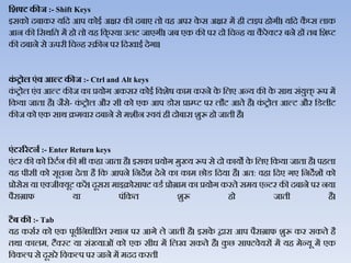 हिफ्ट कीज :- Shift Keys
इसको दबाकर यजद आप कोइथ अक्षर की दबाए तो िह अपर के स अक्षर में ही टाइप होगी। यजद कै प्स िाक
आन की जसर्जत में हो तो यह जक् रया उिट जाएगी। जब एक की पर दो जचन्ह या कै रेक्टर बने हों तब जशप्ट
की दबाने से ऊपरी जचन्ह स्क्रीन पर जदखाइथ देगा।
कं रोल एंव आल्ट कीज :- Ctrl and Alt keys
कं ट्ोि एंि आल्ट कीज का प्रयोग अकसर कोइथ जिशेर् काम करने के जिए अन्य की के सार् संयुि् रूप में
जकया जाता है। जैसे- कं ट्ोि और सी को एक आप डोस प्राम्प्ट पर िौट आते है। कं ट्ोि आल्ट और जडिीट
कीज को एक सार् क्रमिार दबाने से मशीन स्ियं ही दोबारा शुरू हो जाती है।
एंटरररटनड :- Enter Return keys
एंटर की को ररटथन की भी कहा जाता है। इसका प्रयोग मुख्य रूप से दो कायो के जिए जकया जाता है। पहिा
यह पीसी को सूचना देता है जक आपने जनदेश देने का काम छोड जदया है। अत: िहा जदए गए जनदेशों को
प्रोसेस या एक्जीक्यूट करें। दूसरा माइक्रोसाफ्ट िडथ प्रोग्राम का प्रयोग करते समय एन्टर की दबाने पर नया
पैराग्राफ या पंजकत शुरू हो जाती है।
टैब की :- Tab
यह कसथर को एक पूिथजनधाथररत स्र्ान पर आगे िे जाती है। इसके द्वारा आप पैराग्राफ शुरू कर सकते है
तर्ा कािम, टैक्स्ट या संख्याओं को एक सीध में जिख सकते है। कु छ साफ्टिेयरों में यह मेन्यू में एक
जिकल्प से दूसरे जिकल्प पर जाने में मदद करती
 