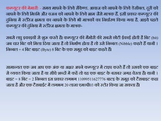 कम्प्यूटर की मेमारी: - समय मापने के जिये सैके ण्‍ड, आिाज को नापने के जिये डेसीबि, दूरी को
नापने के जिये जम0जम और िजन को नापने के जिये ग्राम जैसे मात्रक हैं, इसी प्रकार कम्‍प्‍यूटर की
दुजनया में स्‍टोरेज क्षमता का नापने के जिये भी मात्रकों का जनधाथरण जकया गया है, आइये पहिे
कम्‍प्‍यूटर की दुजनया में स्‍टोरेज क्षमता के मात्रक-
सबसे िघु इकाइयों से शुरू करते है। कम्‍प्‍यूटर की मैमोरी की सबसे छोटी ईकाई होती है जबट (bit)
जब चार जबट को जमिा जदया जाता है तो जनमाथण होता है तो उसे जनब्‍बि (Nibble) कहते हैं यानी 1
जनब्‍बि = 4 जबट बाइट (Byte) 8 जबट के एक समूह को बाइट कहते हैं।
सामान्‍यत एक जब आप एक अंक या अक्षर अपने कम्‍प्‍यूटर में टाइप करते हैं तो उसको एक बाइट
से व्‍यक्‍त जकया जाता है या सीधे शब्‍दों में कहें तो िह एक बाइट के बराबर जगह घेरता है। यानी 1
बाइट = 8 जबट = 2 जनब्‍बि इस प्रकार िगभग 11099511627776 बाटइ के समूह को टैराबाइट कहा
जाता है और एक टैराबाईट में िगभग 20 िाख एम0पी03 को स्‍टोर जकया जा सकता है।
 
