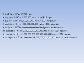 A kilobyte is 103 or 1,000 bytes.
A megabyte is 106 or 1,000,000 bytes. = 1024 kilobyte
A gigabyte is 109 or 1,000,000,000 bytes.= 1024 megabyte
A terabyte is 1012 or 1,000,000,000,000 bytes.= 1024 gigabyte
A petabyte is 1015 or 1,000,000,000,000,000 bytes.= 1024 terabyte
An exabyte is 1018 or 1,000,000,000,000,000,000 bytes.= 1024 petabyte
A zettabyte is 1021 or 1,000,000,000,000,000,000,000 bytes.= 1024 exabyte
A yottabyte is 1024 or 1,000,000,000,000,000,000,000,000 bytes. = 1024 zettabyte
 