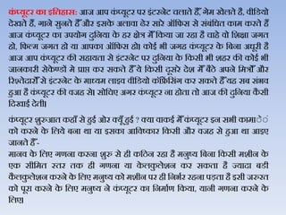 कं ्यूटर का इहतिास: आज आप कं प्यूटर पर इंटरनेट चिाते है ैँ, गेम खेिते है, िीजडयो
देखते हैं, गाने सुनते है ैँऔर इसके अिािा ढेर सारे ऑजफस से संबंजधत काम करते हैं
आज कं प्यूटर का उपयोग दुजनया के हर क्षेत्र मेैँजकया जा रहा है चाहे िो जशक्षा जगत
हो, जफल्म जगत हो या आपका ऑजफस हो। कोई भी जगह कं प्यूटर के जबना अधूरी है
आज आप कं प्यूटर की सहायता से इंटरनेट पर दुजनया के जकसी भी शहर की कोई भी
जानकारी सेके ण्‍डों मे प्राप्त कर सकते है ैँये जकसी दूसरे देश मेैँ बैठे अपने जमत्रोैँ और
ररश्तेदारोैँसे इंटरनेट के माध्यम िाइि िीजडयो कॉंफ्रें जसंग कर सकते है ैँयह सब संभि
हुआ है कं प्यूटर की िजह से। सोजचए अगर कं प्यूटर ना होता तो आज की दुजनया कै सी
जदखाई देती।
कं प्यूटर शुरुआत कहाैँ से हुई ओर क्यूैँ हुई ? क्या िाकई मेैँकं प्यूटर इन सभी कामाेेें
को करने के जिये बना र्ा या इसका आजिष्कार जकसी और िजह से हुआ र्ा आइए
जानते है ैँ-
मानि के जिए गणना करना शुरु से ही कजठन रहा है मनुष्य जबना जकसी मशीन के
एक सीजमत स्तर तक ही गणना या के िकु िेशन कर सकता है ज्यादा बडी
कै िकु िेशन करने के जिए मनुष्य को मशीन पर ही जनभथर रहना पड़ता है इसी जरुरत
को पूरा करने के जिए मनुष्य ने कं प्यूटर का जनमाथण जकया, यानी गणना करने के
जिए।
 