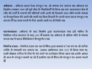 अबेकस: - अबेकस पहिा ऐसा कं प्यूटर र्ा, जो गणना कर सकता र्ा। अबेकस का
जनमाथण िगभग 3000 िर्थ पूिथ चीन के िैज्ञाजनकोैँने जकया र्ा। एक आयताकार फ्रे म में
िोहे की छड़ोैँ में िकडी की गोजियाैँ िगी रहती र्ी जजनको ऊपर नीचे करके गणना
या के िकु िेशन की जाती र्ी। यानी यह जबना जबजिी के चिने िािा पहिा कं प्यूटर र्ा
िास्ति मेैँयह काम करने के जिए आपके हार्ो पर ही जनभथर र्ा।
पास्‍कलाइन: -अबेकस के बाद जनमाथण हुआ पास्‍किाइन का। इसे गजणत के
जिशेर्ज्ञ ब्िेज पास्कि ने सन् 1642 मेैँ बनाया यह अबेकस से अजधक गजत से गणना
करता र्ा। ये पहिा मैके जनकि कै िकु िेटर र्ा।
हर्फरेंज इंजन : -जडफरेंस इंजन सर चाल्सथ बैबेज द्वारा बनाया एेेसा यंत्र र्ा जो सटीक
तरीके से गणनायें कर सकता र्ा, इसका आजिष्कार संस 1822 में जकया गया र्ा,
इसमें प्रोग्राम स्टोरे ज के जिए के पंच काडथ का इस्‍तेमाि जकया जाता र्ा। इसके आधार
ही आज के कं प्यूटर बनाये जा रहे हैं इसजिए चाल्सथ बैिेज को कं प्यूटर का जनक कहते
है ैँ।
 