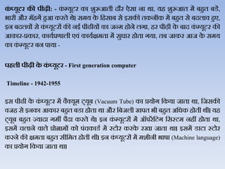 कं ्यूटर की पीढी: - कं म्यूटर का शुरूआती दौर ऐसा ना र्ा, यह शुरूआत में बहुत बडें,
भारी और मॅहगें हुआ करते र्े। समय के जहसाब से इसकी तकनीक में बहुत से बदिाि हुए,
इन बदििों से कं प्यूटरों की नई पीढीयों का जन्म होने िगा, हर पीढ़ी के बाद कं म्यूटर की
आकार-प्रकार, कायथप्रणािी एिं कायथक्षमता में सुधार होता गया, तब जाकर आज के समय
का कं म्यूटर बन पाया -
पिली पीढी के कं ्यूटर - First generation computer
Timeline - 1942-1955
इस पीढी के कं प्यूटर में िैक्यूम ट्यूब (Vacuum Tube) का प्रयोग जकया जाता र्ा, जजसकी
िजह से इनका आकार बहुत बडा होता र्ा और जबजिी खपत भी बहुत अजधक होती र्ी। यह
ट्यूब बहुत ज्यादा गमी पैदा करते र्े। इन कं म्यूटरों में ऑपरें जटग जसस्टम नहीं होता र्ा,
इसमें चिाने िािे प्रोग्रामों को पंचकाडथ में स्टोर करके रखा जाता र्ा। इसमें डाटा स्टोर
करने की क्षमता बहुत सीजमत होती र्ी। इन कं प्यूटरों में मशीनी भार्ा (Machine language)
का प्रयोग जकया जाता र्ा।
 