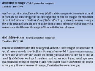 तीसरी पीढी के कं ्यूटर - Third generation computer
Timeline - 1964-1975
यहाेॅ तक अेाते अेाते ट्ांजजस्टर की जगह इंटीग्रेटेड सजकथ ट (Integrated Circuit) याजन अेाईसी
ने िे िी और इस प्रकार कं प्यूटर का अेाकार बहुत छोटा हो गया, इन कं म्यूटरों की गजत माइक्रो
सेकं ड से नेनो सेकं ड तक की र्ी जो स्के ि इंटीग्रेटेड सजकथ ट के द्वारा संभि हो सका। यह कं म्पयूटर
छोटे अेौर सस्ते बनने िगे और सार् ही उपयोग में भी अेासान होते र्े। इस पीढी में उच्च स्तरीय
भार्ा पास्कि और बेजसक का जिकास हुआ। िेजकन अभी भी बदिाि हो रहा र्ा।
चौथी पीढी के कं ्यूटर - Fourth generation computers
Timeline - 1967-1989
जचप तर्ा माइक्रोप्रोसेसर चौर्ी पीढी के कं प्यूटरों में आने िगे र्े, इससे कं प्यूटरों का आकार कम हो
गया और क्षमता बढ गयी। चुम्बकीय जडस्क की जगह अधथचािक मैमोरी (Semiconductor memory)
ने िे िी सार् ही उच्च गजत िािे नेटिकथ का जिकास हुआ जजन्हें आप िैन और िैन के नाम से
जानते हैं। ऑपरेजटंग के रूप में यूजसथ का पररचय पहिी बार MS DOS से हुआ, सार् ही कु छ समय
बाद माइक्रोसॉफ्ट जिंडोज भी कं प्यूटरों में आने िगी। जजसकी िजह से मल्टीमीजडया का प्रचिन
प्रारम्भ हुआ। इसी समय C भार्ा का जिकास हुआ, जजससे प्रोग्राजमंग करना सरि हुआ।
 