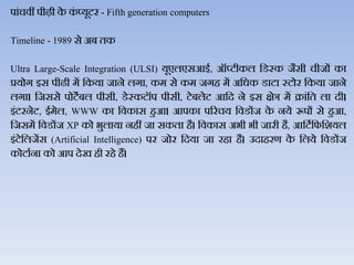 पांचिीं पीढ़ी के कं प्यूटर - Fifth generation computers
Timeline - 1989 से अब तक
Ultra Large-Scale Integration (ULSI) यूएिएसआई, ऑप्टीकि जडस्क जैसी चीजों का
प्रयोग इस पीढी में जकया जाने िगा, कम से कम जगह में अजधक डाटा स्टोर जकया जाने
िगा। जजससे पोटेबि पीसी, डेस्कटॉप पीसी, टेबिेट आजद ने इस क्षेञ में क्रांजत िा दी।
इंटरनेट, ईमेि, WWW का जिकास हुआ। आपका पररचय जिडोंज के नये रूपों से हुआ,
जजसमें जिडोंज XP को भुिाया नहीं जा सकता है। जिकास अभी भी जारी है, आजटथजफजशयि
इंटेजिजेंस (Artificial Intelligence) पर जोर जदया जा रहा है। उदाहरण के जिये जिडोंज
कोटाथना को आप देख ही रहे हैं।
 