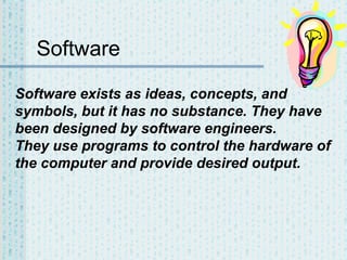 Software
Software exists as ideas, concepts, and
symbols, but it has no substance. They have
been designed by software engineers.
They use programs to control the hardware of
the computer and provide desired output.

 