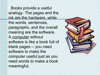 Books

provide a useful
analogy. The pages and the
ink are the hardware, while
the words, sentences,
paragraphs, and the overall
meaning are the software.
A computer without
software is like a book full of
blank pages -- you need
software to make the
computer useful just as you
need words to make a book
meaningful.

 