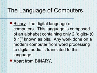 The Language of Computers
Binary: the digital language of
computers. This language is composed
of an alphabet containing only 2 “digits- (0
& 1)” known as bits. Any work done on a
modern computer from word processing
to digital audio is translated to this
language.
 Apart from BINARY,


 
