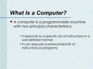 What Is a Computer?


A computer is a programmable machine
with two principal characteristics:
• It responds to a specific set of instructions in a
well-defined manner.
• It can execute a prerecorded list of
instructions (a program).

 