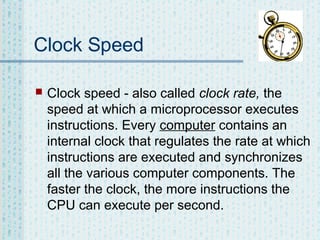 Clock Speed


Clock speed - also called clock rate, the
speed at which a microprocessor executes
instructions. Every computer contains an
internal clock that regulates the rate at which
instructions are executed and synchronizes
all the various computer components. The
faster the clock, the more instructions the
CPU can execute per second.

 