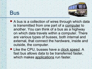 Bus




A bus is a collection of wires through which data
is transmitted from one part of a computer to
another. You can think of a bus as a highway
on which data travels within a computer. There
are various types of busses, both internal and
external, that connect the hardware, inside and
outside, the computer.
Like the CPU, busses have a clock speed. A
fast bus allows data to be transferred faster,
which makes applications run faster.

 