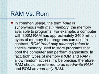 RAM Vs. Rom


In common usage, the term RAM is
synonymous with main memory, the memory
available to programs. For example, a computer
with 300M RAM has approximately 2400 million
bytes of memory that programs can use. In
contrast, ROM (read-only memory) refers to
special memory used to store programs that
boot the computer and perform diagnostics. In
fact, both types of memory (ROM and RAM)
allow random access. To be precise, therefore,
RAM should be referred to as read/write RAM
and ROM as read-only RAM.

 