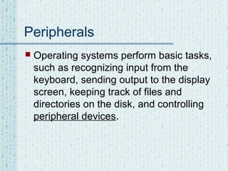 Peripherals


Operating systems perform basic tasks,
such as recognizing input from the
keyboard, sending output to the display
screen, keeping track of files and
directories on the disk, and controlling
peripheral devices.

 