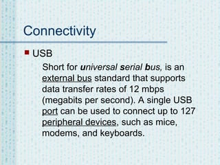 Connectivity


USB
Short for universal serial bus, is an
external bus standard that supports
data transfer rates of 12 mbps
(megabits per second). A single USB
port can be used to connect up to 127
peripheral devices, such as mice,
modems, and keyboards.

 