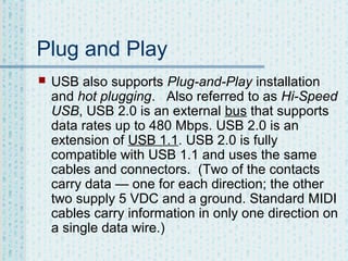 Plug and Play


USB also supports Plug-and-Play installation
and hot plugging. Also referred to as Hi-Speed
USB, USB 2.0 is an external bus that supports
data rates up to 480 Mbps. USB 2.0 is an
extension of USB 1.1. USB 2.0 is fully
compatible with USB 1.1 and uses the same
cables and connectors. (Two of the contacts
carry data — one for each direction; the other
two supply 5 VDC and a ground. Standard MIDI
cables carry information in only one direction on
a single data wire.)

 