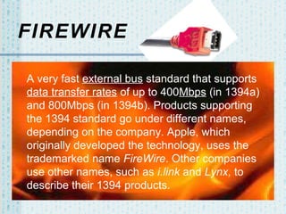 FIREWIRE
A very fast external bus standard that supports
data transfer rates of up to 400Mbps (in 1394a)
and 800Mbps (in 1394b). Products supporting
the 1394 standard go under different names,
depending on the company. Apple, which
originally developed the technology, uses the
trademarked name FireWire. Other companies
use other names, such as i.link and Lynx, to
describe their 1394 products.

 