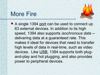 More Fire


A single 1394 port can be used to connect up
63 external devices. In addition to its high
speed, 1394 also supports isochronous data -delivering data at a guaranteed rate. This
makes it ideal for devices that need to transfer
high levels of data in real-time, such as video
devices. Like USB, 1394 supports both plugand-play and hot plugging, and also provides
power to peripheral devices.

 