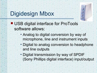 Digidesign Mbox


USB digital interface for ProTools
software allows:
• Analog to digital conversion by way of
microphone, line and instrument inputs
• Digital to analog conversion to headphone
and line outputs
• Digital transmission by way of SPDIF
(Sony Phillips digital interface) input/output

 