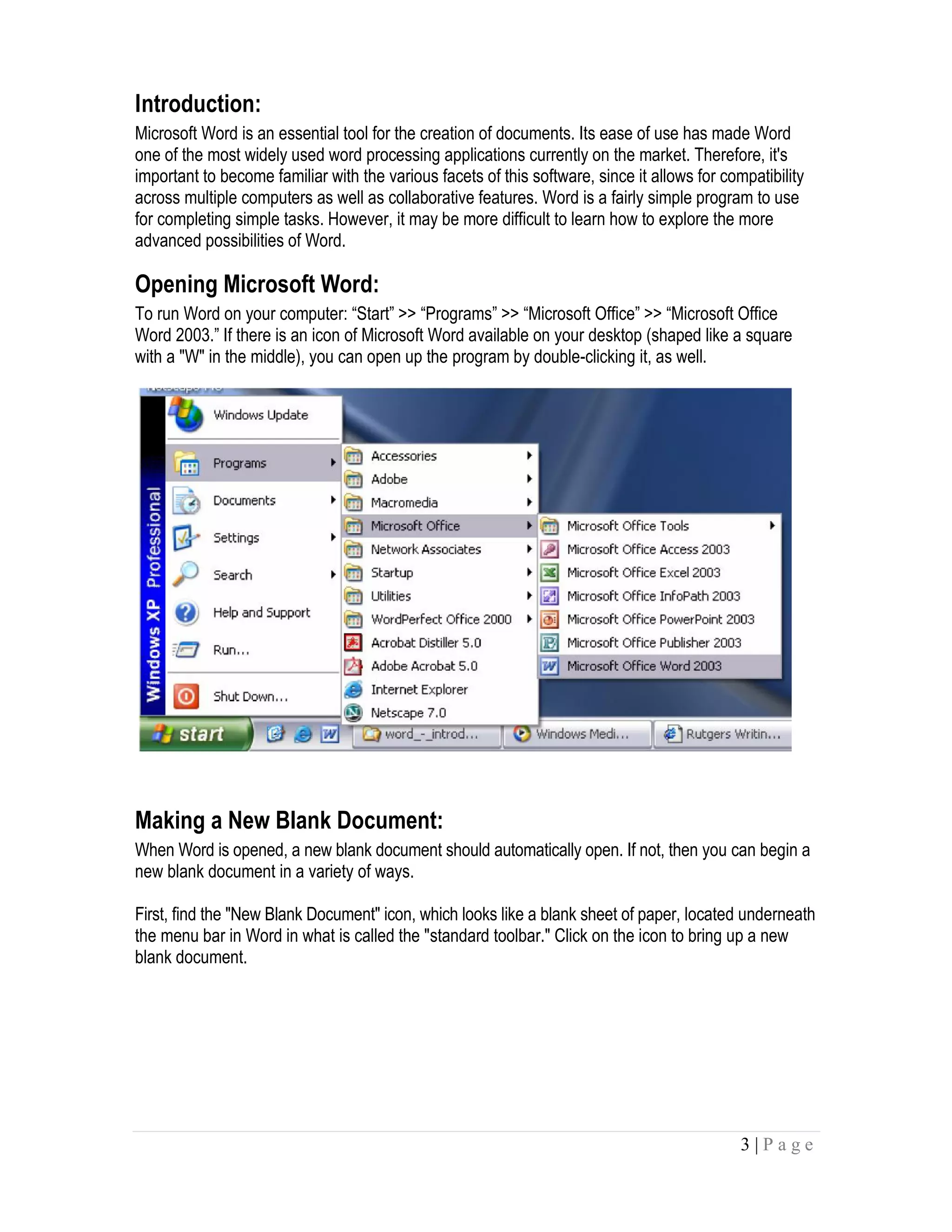 3 | P a g e
Introduction:
Microsoft Word is an essential tool for the creation of documents. Its ease of use has made Word
one of the most widely used word processing applications currently on the market. Therefore, it's
important to become familiar with the various facets of this software, since it allows for compatibility
across multiple computers as well as collaborative features. Word is a fairly simple program to use
for completing simple tasks. However, it may be more difficult to learn how to explore the more
advanced possibilities of Word.
Opening Microsoft Word:
To run Word on your computer: “Start” >> “Programs” >> “Microsoft Office” >> “Microsoft Office
Word 2003.” If there is an icon of Microsoft Word available on your desktop (shaped like a square
with a "W" in the middle), you can open up the program by double-clicking it, as well.
Making a New Blank Document:
When Word is opened, a new blank document should automatically open. If not, then you can begin a
new blank document in a variety of ways.
First, find the "New Blank Document" icon, which looks like a blank sheet of paper, located underneath
the menu bar in Word in what is called the "standard toolbar." Click on the icon to bring up a new
blank document.
 