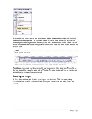 11 | P a g e
A dotted-line box called "Header" will automatically appear, as well as a sub-menu for formatting
header and footer properties. The cursor will already be placed in the Header box. If you scroll
down on your current page opened in Word, you will see a dotted-line box called "Footer." To add
text in the Header or the Footer, simply click the cursor inside either one of the boxes, and type the
text you want.
To add page numbers to your document, click your cursor inside of the footer box. Then, click on
the icon shaped like a sheet of paper with a "#" inside. The page number will then be inserted and
applied to all of the pages in your document.
Inserting an Image:
In Word, it's possible to add clipart or other images to a document. Click the cursor in your
document where you wish to place an image. Then go to the menu bar and select “Insert” >>
“Picture.”
 
