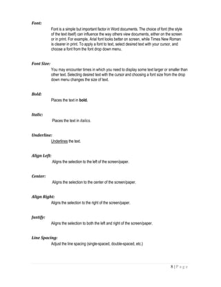 8 | P a g e
Font:
Font is a simple but important factor in Word documents. The choice of font (the style
of the text itself) can influence the way others view documents, either on the screen
or in print. For example, Arial font looks better on screen, while Times New Roman
is clearer in print. To apply a font to text, select desired text with your cursor, and
choose a font from the font drop down menu.
Font Size:
You may encounter times in which you need to display some text larger or smaller than
other text. Selecting desired text with the cursor and choosing a font size from the drop
down menu changes the size of text.
Bold:
Places the text in bold.
Italic:
Places the text in italics.
Underline:
Underlines the text.
Align Left:
Aligns the selection to the left of the screen/paper.
Center:
Aligns the selection to the center of the screen/paper.
Align Right:
Aligns the selection to the right of the screen/paper.
Justify:
Aligns the selection to both the left and right of the screen/paper.
Line Spacing:
Adjust the line spacing (single-spaced, double-spaced, etc.)
 