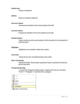 9 | P a g e
Numbering:
Create a numbered list.
Bullets:
Create an unordered, bulleted list.
Decrease Indent:
Decreases the indentation of the current selection (to the left).
Increase Indent:
Increases the indentation of the current selection (to the right).
Outside Border:
Places a border around the current selection; click the drop-down for a wide selection of
bordering options.
Highlight:
Highlight the current selection; default color is yellow.
Font Color:
Change the font color; the default/automatic color is black.
More Formatting:
Besides the toolbars, Word provides a great deal of ways to customize and format your
text and documents.
Paragraph Spacing:
To access the Paragraph formatting options, navigate to the menu bar, and select
“Format” >> “Paragraph,” or right-click within a paragraph.
 