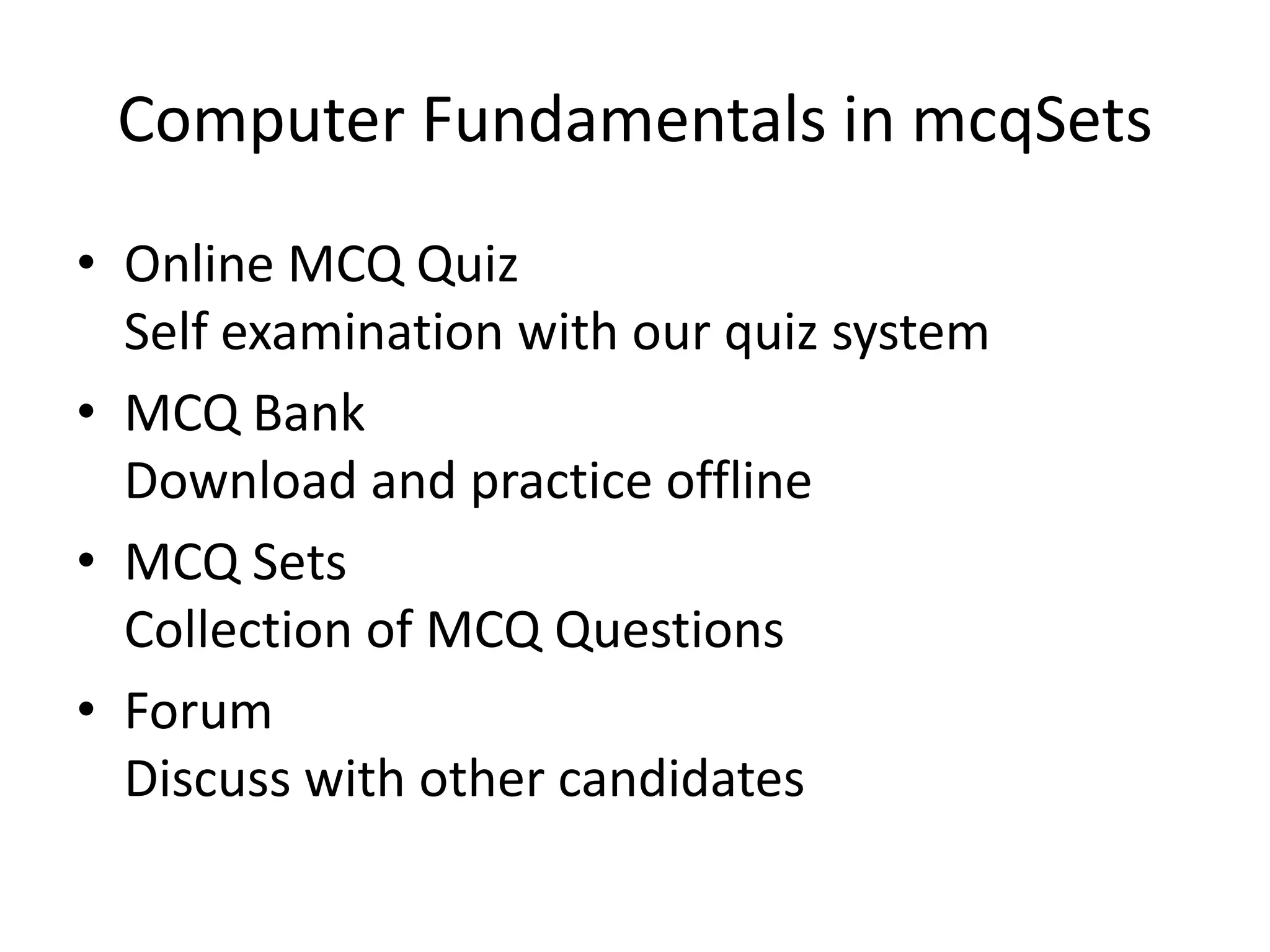 Computer Fundamentals in mcqSets
• Online MCQ Quiz
Self examination with our quiz system
• MCQ Bank
Download and practice offline
• MCQ Sets
Collection of MCQ Questions
• Forum
Discuss with other candidates