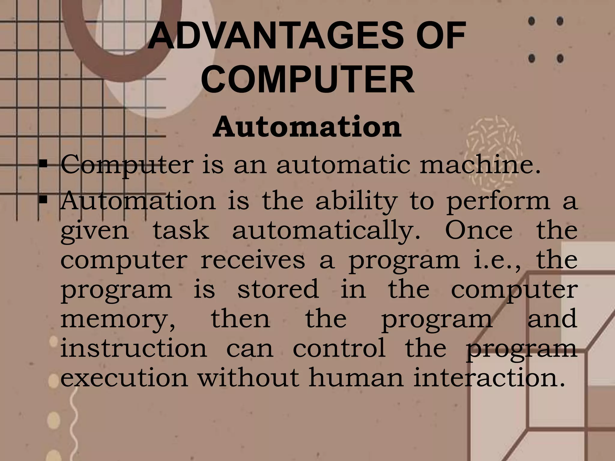 ADVANTAGES OF
COMPUTER
Automation
 Computer is an automatic machine.
 Automation is the ability to perform a
given task automatically. Once the
computer receives a program i.e., the
program is stored in the computer
memory, then the program and
instruction can control the program
execution without human interaction.
 