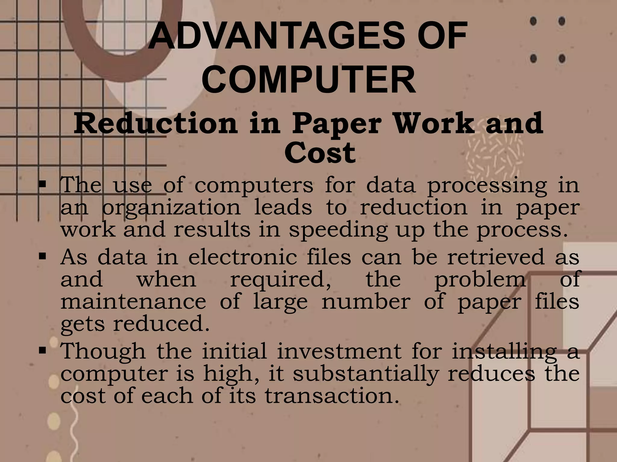 ADVANTAGES OF
COMPUTER
Reduction in Paper Work and
Cost
 The use of computers for data processing in
an organization leads to reduction in paper
work and results in speeding up the process.
 As data in electronic files can be retrieved as
and when required, the problem of
maintenance of large number of paper files
gets reduced.
 Though the initial investment for installing a
computer is high, it substantially reduces the
cost of each of its transaction.
 