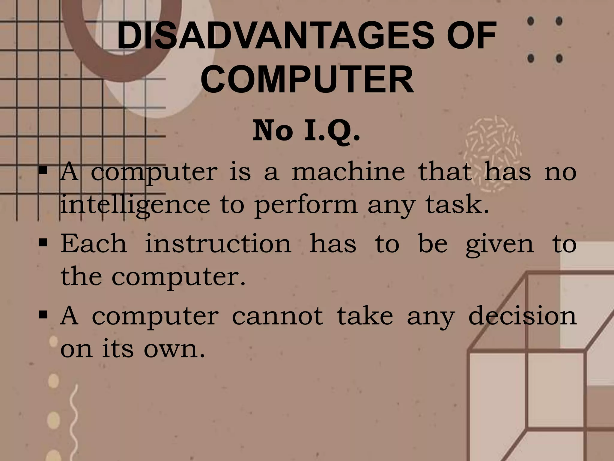 DISADVANTAGES OF
COMPUTER
No I.Q.
 A computer is a machine that has no
intelligence to perform any task.
 Each instruction has to be given to
the computer.
 A computer cannot take any decision
on its own.
 
