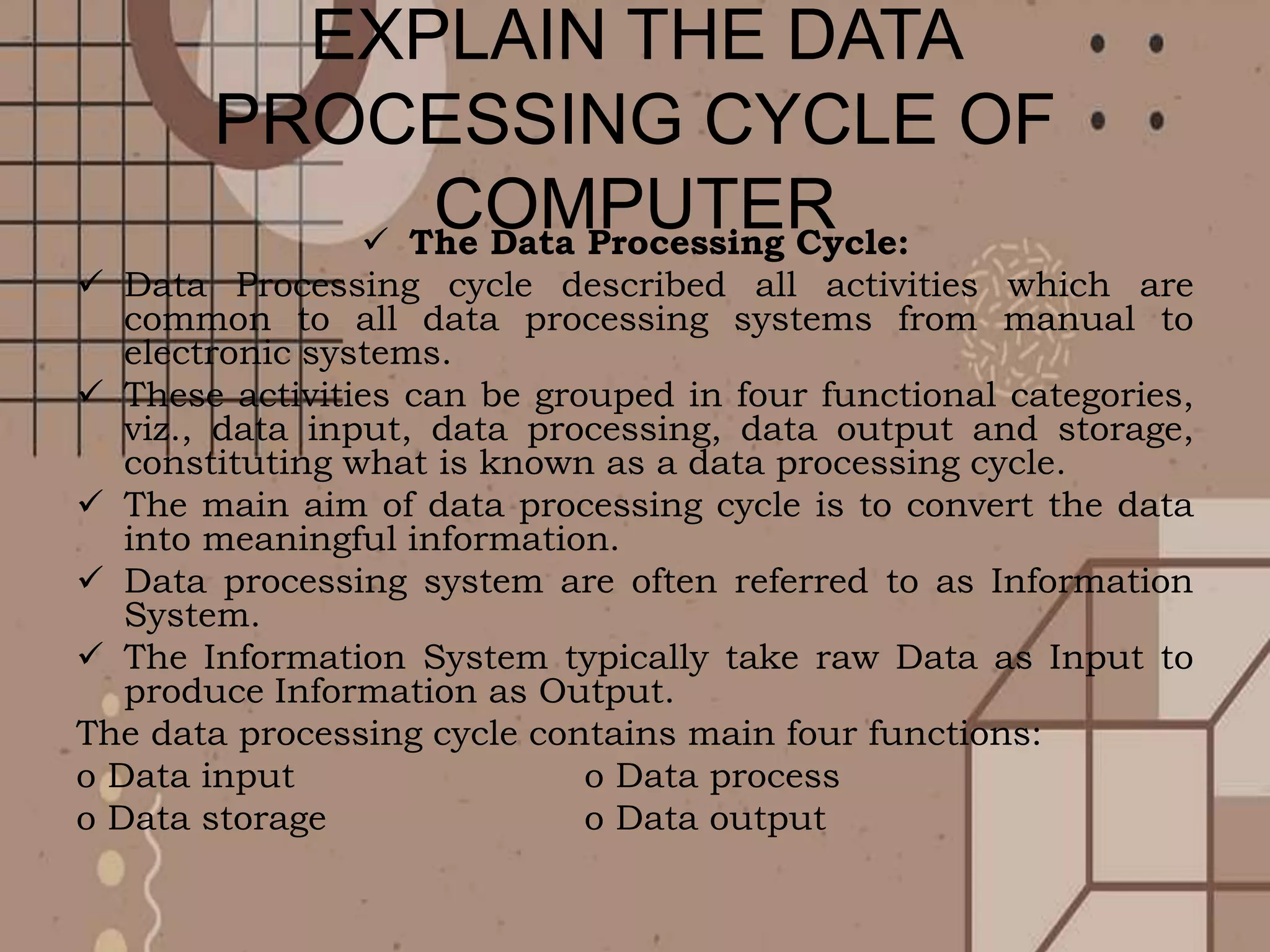 EXPLAIN THE DATA
PROCESSING CYCLE OF
COMPUTER
 The Data Processing Cycle:
 Data Processing cycle described all activities which are
common to all data processing systems from manual to
electronic systems.
 These activities can be grouped in four functional categories,
viz., data input, data processing, data output and storage,
constituting what is known as a data processing cycle.
 The main aim of data processing cycle is to convert the data
into meaningful information.
 Data processing system are often referred to as Information
System.
 The Information System typically take raw Data as Input to
produce Information as Output.
The data processing cycle contains main four functions:
o Data input o Data process
o Data storage o Data output
 