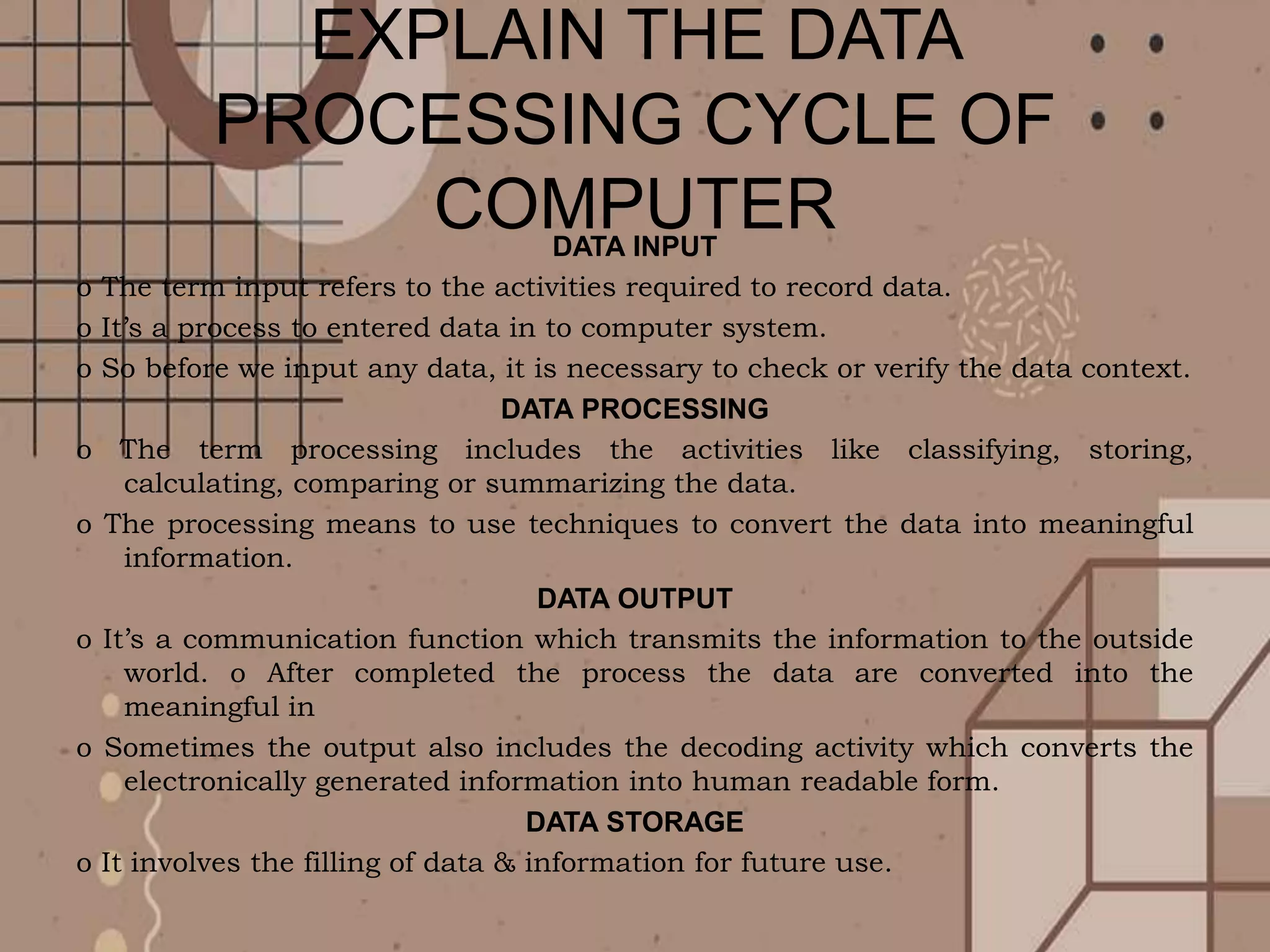 EXPLAIN THE DATA
PROCESSING CYCLE OF
COMPUTER
DATA INPUT
o The term input refers to the activities required to record data.
o It’s a process to entered data in to computer system.
o So before we input any data, it is necessary to check or verify the data context.
DATA PROCESSING
o The term processing includes the activities like classifying, storing,
calculating, comparing or summarizing the data.
o The processing means to use techniques to convert the data into meaningful
information.
DATA OUTPUT
o It’s a communication function which transmits the information to the outside
world. o After completed the process the data are converted into the
meaningful in
o Sometimes the output also includes the decoding activity which converts the
electronically generated information into human readable form.
DATA STORAGE
o It involves the filling of data & information for future use.
 