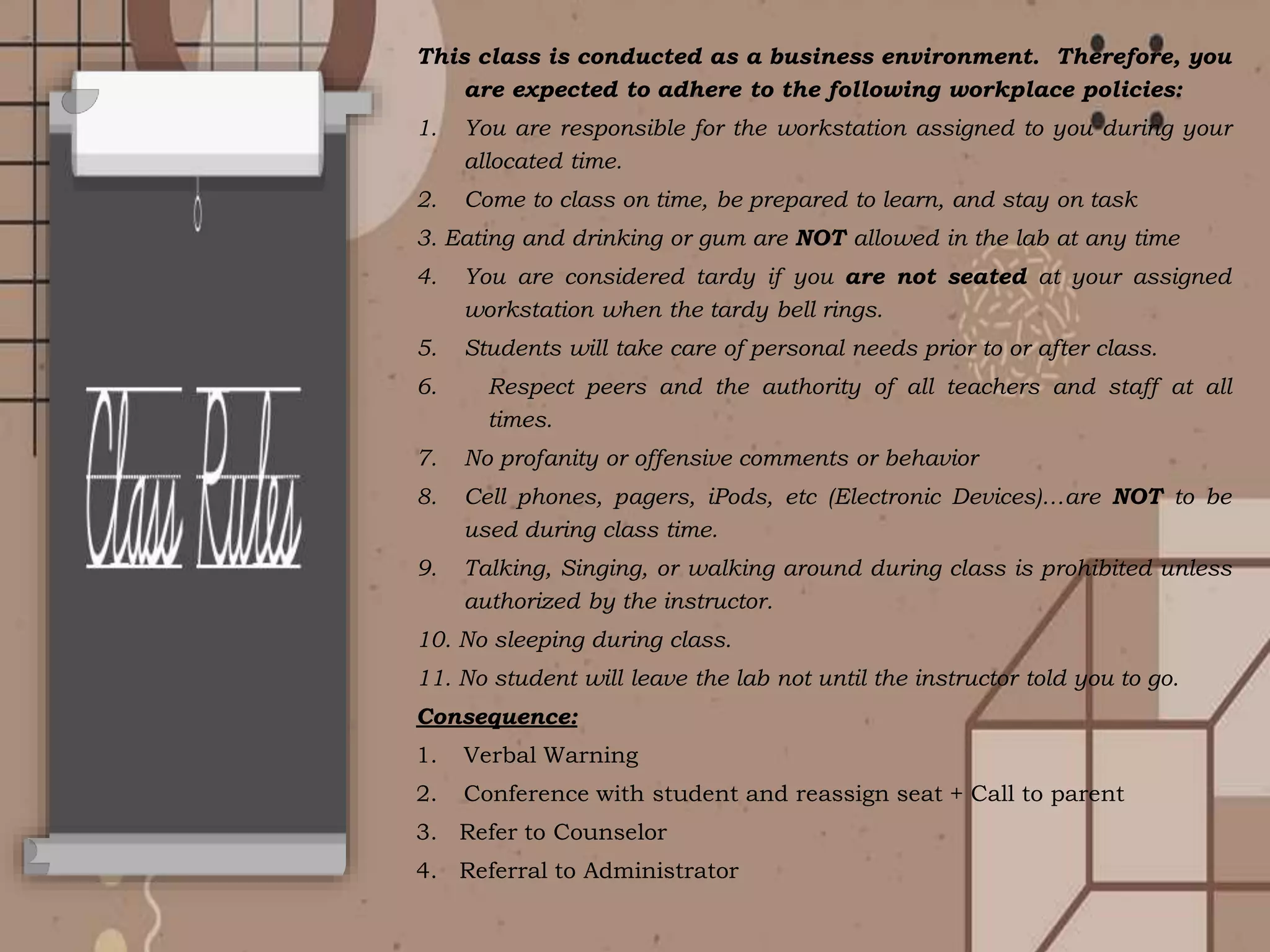 This class is conducted as a business environment. Therefore, you
are expected to adhere to the following workplace policies:
1. You are responsible for the workstation assigned to you during your
allocated time.
2. Come to class on time, be prepared to learn, and stay on task
3. Eating and drinking or gum are NOT allowed in the lab at any time
4. You are considered tardy if you are not seated at your assigned
workstation when the tardy bell rings.
5. Students will take care of personal needs prior to or after class.
6. Respect peers and the authority of all teachers and staff at all
times.
7. No profanity or offensive comments or behavior
8. Cell phones, pagers, iPods, etc (Electronic Devices)…are NOT to be
used during class time.
9. Talking, Singing, or walking around during class is prohibited unless
authorized by the instructor.
10. No sleeping during class.
11. No student will leave the lab not until the instructor told you to go.
Consequence:
1. Verbal Warning
2. Conference with student and reassign seat + Call to parent
3. Refer to Counselor
4. Referral to Administrator
 